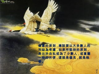 做事的原則,應該要以大多數人的 
利益為考慮,如果所堅持的原則, 
是出於自私或為了少數人,或貪圖 
一時的方便,這就是偏見,就是執 
著。 
 