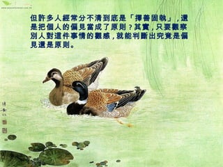 但許多人經常分不清到底是「擇善固執」,還 
是把個人的偏見當成了原則?其實,只要觀察 
別人對這件事情的觀感,就能判斷出究竟是偏 
見還是原則。 
 