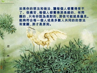 如果你的想法和做法,讓每個人都覺得受不 
了、很痛苦,每個人都覺得那是錯的、有問 
題的,只有你認為是對的,那很可能就是偏見。 
能夠符合每一個人或是多數人共同的的想法 
和意願,那才是原則。 
 