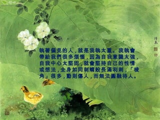 執著偏見的人,就是我執太重。我執會 
帶給我們很多煩惱,因為自我意識太強, 
自我中心太堅固,就會堅持自己的性情 
或想法,全身如同刺蝟般長滿利刺,「棱 
角」很多,動則傷人,而無法圓融待人。 
 