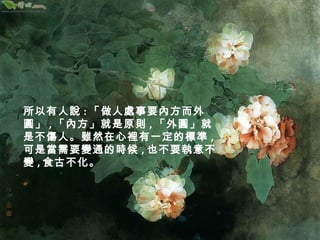 所以有人說:「做人處事要內方而外 
圓」,「內方」就是原則,「外圓」就 
是不傷人。雖然在心裡有一定的標準, 
可是當需要變通的時候,也不要執意不 
變,食古不化。 
 