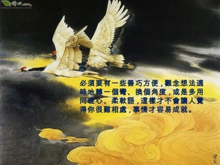 必須要有一些善巧方便,觀念想法適 
時地轉一個彎、換個角度,或是多用 
同理心、柔軟語,這樣才不會讓人覺 
得你很難相處,事情才容易成就。 
 