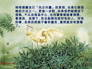 時時提醒自己「內方外圓」的原則,也是化除我 
執的方法之一。更進一步說,如果我們能夠放下 
我執,不以自我為中心,任何事情都能看得開、 
看得淡、放得下,而且能夠包容所有的人、所有 
的事,自然而然就不會有偏見,當然就沒有煩惱 
了。 
