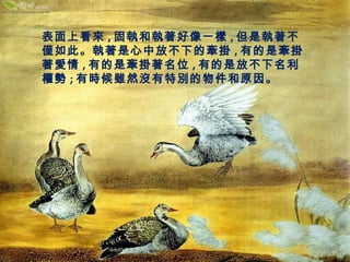 表面上看來,固執和執著好像一樣,但是執著不 
僅如此。執著是心中放不下的牽掛,有的是牽掛 
著愛情,有的是牽掛著名位,有的是放不下名利 
權勢;有時候雖然沒有特別的物件和原因。 
 