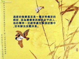 過度的執著甚至是一種非常痛苦的 
病症,因為樣樣東西都很在乎的人, 
他的精神一定經常處在緊張狀態中 
,沒有辦法放鬆休息。 
 