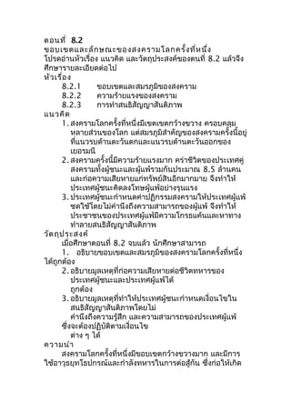 ตอนที่ 8.2 
ขอบเขตและลักษณะของสงครามโลกครั้งที่หนึ่ง 
โปรดอ่านหัวเรื่อง แนวคิด และวัตถุประสงค์ของตนที่ 8.2 แล้วจึง 
ศึกษารายละเอียดต่อไป 
หัวเรื่อง 
8.2.1 ขอบเขตและสมรภูมิของสงคราม 
8.2.2 ความร้ายแรงของสงคราม 
8.2.3 การทำาสนธิสัญญาสันติภาพ 
แนวคิด 
1. สงครามโลกครั้งที่หนึ่งมีเขตเขตกว้างขวาง ครอบคลุม 
หลายส่วนของโลก แต่สมรภูมิสำาคัญของสงครามครั้งนี้อยู่ 
ที่แนวรบด้านตะวันตกและแนวรบด้านตะวันออกของ 
เยอรมนี 
2. สงครามครั้งนี้มีความร้ายแรงมาก คร่าชีวิตของประเทศคู่ 
สงครามทั้งผู้ชนะและผู้แพ้รวมกันประมาณ 8.5 ล้านคน 
และก่อความเสียหายแก่ทรัพย์สินอีกมากมาย จึงทำาให้ 
ประเทศผู้ชนะคิดลงโทษผู้แพ้อย่างรุนแรง 
3. ประเทศผู้ชนะกำาหนดค่าปฏิกรรมสงครามให้ประเทศผู้แพ้ 
ชดใช้โดยไม่คำานึงถึงความสามารถของผู้แพ้ จึงทำาให้ 
ประชาชนของประเทศผู้แพ้มีความโกรธแค้นและหาทาง 
ทำาลายสนธิสัญญาสันติภาพ 
วัตถุประสงค์ 
เมื่อศึกษาตอนที่ 8.2 จบแล้ว นักศึกษาสามารถ 
1. อธิบายขอบเขตและสมรภูมิของสงครามโลกครั้งที่หนึ่ง 
ได้ถูกต้อง 
2. อธิบายมูลเหตุที่ก่อความเสียหายต่อชีวิตทหารของ 
ประเทศผู้ชนะและประเทศผู้แพ้ได้ 
ถูกต้อง 
3. อธิบายมูลเหตุที่ทำาให้ประเทศผู้ชนะกำาหนดเงื่อนไขใน 
สนธิสัญญาสันติภาพโดยไม่ 
คำานึงถึงความรู้สึก และความสามารถของประเทศผู้แพ้ 
ซึ่งจะต้องปฏิบัติตามเงื่อนไข 
ต่าง ๆ ได้ 
ความนำา 
สงครามโลกครั้งที่หนึ่งมีขอบเขตกว้างขวางมาก และมีการ 
ใช้อาวุธยุทโธปกรณ์และกำาลังทหารในการต่อสู้กัน ซึ่งก่อให้เกิด 
 