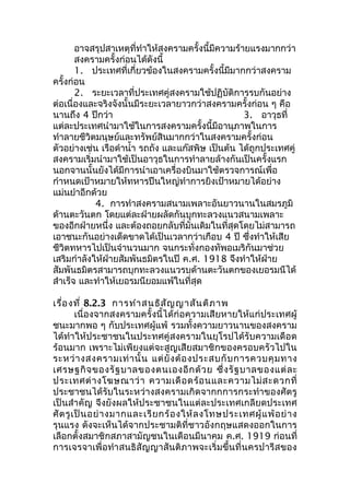 อาจสรุปสาเหตุที่ทำาให้สงครามครั้งนี้มีความร้ายแรงมากกว่า 
สงครามครั้งก่อนได้ดังนี้ 
1. ประเทศที่เกี่ยวข้องในสงครามครั้งนี้มีมากกว่าสงคราม 
ครั้งก่อน 
2. ระยะเวลาที่ประเทศคู่สงครามใช้ปฏิบัติการรบกันอย่าง 
ต่อเนื่องและจริงจังนั้นมีระยะเวลายาวกว่าสงครามครั้งก่อน ๆ คือ 
นานถึง 4 ปีกว่า 3. อาวุธที่ 
แต่ละประเทศนำามาใช้ในการสงครามครั้งนี้มีอานุภาพในการ 
ทำาลายชีวิตมนุษย์และทรัพย์สินมากกว่าในสงครามครั้งก่อน 
ตัวอย่างเช่น เรือดำานำ้า รถถัง และแก๊สพิษ เป็นต้น ได้ถูกประเทศคู่ 
สงครามเริ่มนำามาใช้เป็นอาวุธในการทำาลายล้างกันเป็นครั้งแรก 
นอกจานนั้นยังได้มีการนำาเอาเครื่องบินมาใช้ตรวจการณ์เพื่อ 
กำาหนดเป้าหมายให้ทหารปืนใหญ่ทำาการยิงเป้าหมายได้อย่าง 
แม่นยำาอีกด้วย 
4. การทำาสงครามสนามเพลาะอันยาวนานในสมรภูมิ 
ด้านตะวันตก โดยแต่ละฝ่ายผลัดกันบุกทะลวงแนวสนามเพลาะ 
ของอีกฝ่ายหนึ่ง และต้องถอยกลับที่มั่นเดิมในที่สุดโดยไม่สามารถ 
เอาชนะกันอย่างเด็ดขาดได้เป็นเวลากว่าเกือบ 4 ปี ซึ่งทำาให้เสีย 
ชีวิตทหารไปเป็นจำานวนมาก จนกระทั่งกองทัพอเมริกันมาช่วย 
เสริมกำาลังให้ฝ่ายสัมพันธมิตรในปี ค.ศ. 1918 จึงทำาให้ฝ่าย 
สัมพันธมิตรสามารถบุกทะลวงแนวรบด้านตะวันตกของเยอรมนีได้ 
สำาเร็จ และทำาให้เยอรมนียอมแพ้ในที่สุด 
เรื่องที่ 8.2.3 การทำาสนธิสัญญาสันติภาพ 
เนื่องจากสงครามครั้งนี้ได้ก่อความเสียหายให้แก่ประเทศผู้ 
ชนะมากพอ ๆ กับประเทศผู้แพ้ รวมทั้งความยาวนานของสงคราม 
ได้ทำาให้ประชาชนในประทศคู่สงครามในยุโรปได้รับความเดือด 
ร้อนมาก เพราะไม่เพียงแต่จะสูญเสียสมาชิกของครอบครัวไปใน 
ระหว่างสงครามเท่านั้น แต่ยังต้องประสบกับการควบคุมทาง 
เศรษฐกิจของรัฐบาลของตนเองอีกด้วย ซึ่งรัฐบาลของแต่ละ 
ประเทศต่างโฆษณาว่า ความเดือดร้อนและความไม่สะดวกที่ 
ประชาชนได้รับในระหว่างสงครามเกิดจากกการกระทำาของศัตรู 
เป็นสำาคัญ จึงยังผลให้ประชาชนในแต่ละประเทศเกลียดประเทศ 
ศัตรูเป็นอย่างมากและเรียกร้องให้ลงโทษประเทศผู้แพ้อย่าง 
รุนแรง ดังจะเห็นได้จากประชามติที่ชาวอังกฤษแสดงออกในการ 
เลือกตั้งสมาชิกสภาสามัญชนในเดือนมีนาคม ค.ศ. 1919 ก่อนที่ 
การเจรจาเพื่อทำาสนธิสัญญาสันติภาพจะเริ่มขึ้นที่นครปารีสของ 
 