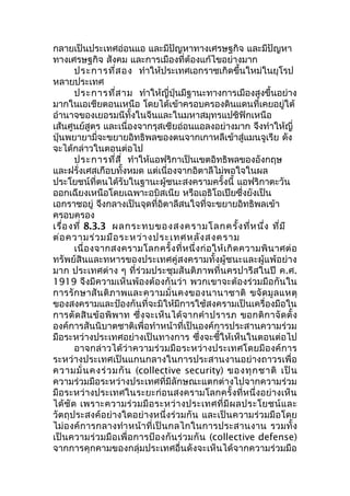 กลายเป็นประเทศอ่อนแอ และมีปัญหาทางเศรษฐกิจ และมีปัญหา 
ทางเศรษฐกิจ สังคม และการเมืองที่ต้องแก้ไขอย่างมาก 
ประการที่สอง ทำาให้ประเทศเอกราชเกิดขึ้นใหม่ในยุโรป 
หลายประเทศ 
ประการที่สาม ทำาให้ญี่ปุ่นมีฐานะทางการเมืองสูงขึ้นอย่าง 
มากในเอเชียตอนเหนือ โดยได้เข้าครอบครองดินแดนที่เคยอยู่ใต้ 
อำานาจของเยอรมนีทั้งในจีนและในมหาสมุทรแปซิฟิกเหนือ 
เส้นศูนย์สูตร และเนื่องจากรุสเซียอ่อนแอลงอย่างมาก จึงทำาให้ญี่ 
ปุ่นพยายามี่จะขยายอิทธิพลของตนจากเกาหลีเข้าสู่แมนจูเรีย ดัง 
จะได้กล่าวในตอนต่อไป 
ประการที่สี่ ทำาให้แอฟริกาเป็นเขตอิทธิพลของอังกฤษ 
และฝรั่งเศสเกือบทั้งหมด แต่เนื่องจากอิตาลีไม่พอใจในผล 
ประโยชน์ที่ตนได้รับในฐานะผู้ชนะสงครามครั้งนี้ แอฟริกาตะวัน 
ออกเฉียงเหนือโดยเฉพาะอบิสเนีย หรือเอธิโอเปียซึ่งยังเป็น 
เอกราชอยู่ จึงกลางเป็นจุดที่อิตาลีสนใจที่จะขยายอิทธิพลเข้า 
ครอบครอง 
เรื่องที่ 8.3.3 ผลกระทบของสงครามโลกครั้งที่หนึ่ง ที่มี 
ต่อความร่วมมือระหว่างประเทศหลังสงคราม 
เนื่องจากสงครามโลกครั้งที่หนึ่งก่อให้เกิดความพินาศต่อ 
ทรัพย์สินและทหารของประเทศคู่สงครามทั้งผู้ชนะและผู้แพ้อย่าง 
มาก ประเทศต่าง ๆ ที่ร่วมประชุมสันติภาพที่นครปารีสในปี ค.ศ. 
1919 จึงมีความเห็นพ้องต้องกันว่า พวกเขาจะต้องร่วมมือกันใน 
การรักษาสันติภาพและความมั่นคงของนานาชาติ ขจัดมูลแหตุ 
ของสงครามและป้องกันที่จะมิให้มีการใช้สงครามเป็นเครื่องมือใน 
การตัดสินข้อพิพาท ซึ่งจะเห็นได้จากคำาปรารภ ขอกติกาจัดตั้ง 
องค์การสันนิบาตชาติเพื่อทำาหน้าที่เป็นองค์การประสานความร่วม 
มือระหว่างประเทศอย่างเป็นทางการ ซึ่งจะชี้ให้เห็นในตอนต่อไป 
อาจกล่าวได้ว่าความร่วมมือระหว่างประเทศโดยมีองค์การ 
ระหว่างประเทศเป็นแกนกลางในการประสานงานอย่างถาวรเพื่อ 
ความมั่นคงร่วมกัน (collective security) ของทุกชาติ เป็น 
ความร่วมมือระหว่างประเทศที่มีลักษณะแตกต่างไปจากความร่วม 
มือระหว่างประเทศในระยะก่อนสงครามโลกครั้งที่หนึ่งอย่างเห็น 
ได้ชัด เพราะความร่วมมือระหว่างประเทศที่มีผลประโยชน์และ 
วัตถุประสงค์อย่างใดอย่างหนึ่งร่วมกัน และเป็นความร่วมมือโดย 
ไม่องค์การกลางทำาหน้าที่เป็นกลไกในการประสานงาน รวมทั้ง 
เป็นความร่วมมือเพื่อการป้องกันร่วมกัน (collective defense) 
จากการคุกคามของกลุ่มประเทศอื่นดังจะเห็นได้จากความร่วมมือ 
 