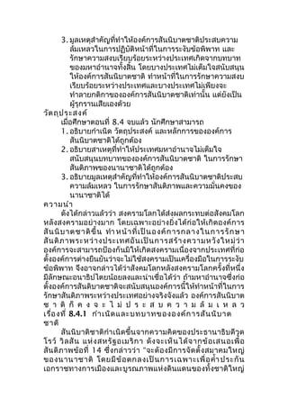 3. มูลเหตุสำาคัญที่ทำาให้องค์การสันนิบาตชาติประสบความ 
ล้มเหลวในการปฏิบัติหน้าที่ในการระงับข้อพิพาท และ 
รักษาความสงบเรียบร้อยระหว่างประเทศเกิดจากบทบาท 
ของมหาอำานาจทั้งสิ้น โดยบางประเทศไม่เต็มใจสนับสนุน 
ให้องค์การสันนิบาตชาติ ทำาหน้าที่ในการรักษาความสงบ 
เรียบร้อยระหว่างประเทศและบางประเทศไม่เพียงจะ 
ทำาลายกติกาขององค์การสันนิบาตชาติเท่านั้น แต่ยังเป็น 
ผู้รุกรานเสียเองด้วย 
วัตถุประสงค์ 
เมื่อศึกษาตอนที่ 8.4 จบแล้ว นักศึกษาสามารถ 
1. อธิบายกำาเนิด วัตถุประสงค์ และหลักการขององค์การ 
สันนิบาตชาติได้ถูกต้อง 
2. อธิบายสาเหตุที่ทำาให้ประเทศมหาอำานาจไม่เต็มใจ 
สนับสนุนบทบาทขององค์การสันนิบาตชาติ ในการรักษา 
สันติภาพของนานาชาติได้ถูกต้อง 
3. อธิบายมูลเหตุสำาคัญที่ทำาให้องค์การสันนิบาตชาติประสบ 
ความล้มเหลว ในการรักษาสันติภาพและความมั่นคงของ 
นานาชาติได้ 
ความนำา 
ดังได้กล่าวแล้วว่า สงครามโลกได้ส่งผลกระทบต่อสังคมโลก 
หลังสงครามอย่างมาก โดยเฉพาะอย่างยิ่งได้ก่อให้เกิดองค์การ 
สันนิบาตชาติขึ้น ทำา หน้าที่เป็นองค์การกลางในการรักษา 
สันติภาพระหว่างประเทศอันเป็นการสร้างความหวังใหม่ว่า 
องค์การจะสามารถป้องกันมิให้เกิดสงครามเนื่องจากประเทศที่ก่อ 
ตั้งองค์การต่างยืนยันว่าจะไม่ใช้สงครามเป็นเครื่องมือในการระงับ 
ข้อพิพาท จึงอาจกล่าวได้ว่าสังคมโลกหลังสงครามโลกครั้งที่หนึ่ง 
มีลักษณะอนาธิปไตยน้อยลงและน่าเชื่อได้ว่า ถ้ามหาอำานาจซึ่งก่อ 
ตั้งองค์การสันติบาตชาติจะสนับสนุนองค์การนี้ให้ทำาหน้าที่ในการ 
รักษาสันติภาพระหว่างประเทศอย่างจริงจังแล้ว องค์การสันนิบาต 
ช า ติ ก็ ค ง จ ะ ไ ม่ ป ร ะ ส บ ค ว า ม ล้ ม เ ห ล ว 
เรื่องที่ 8.4.1 กำาเนิดและบทบาทขององค์การสันนิบาต 
ชาติ 
สันนิบาติชาติกำาเนิดขึ้นจากความคิดของประธานาธิบดีวูด 
โรว์ วิลสัน แห่งสหรัฐอเมริกา ดังจะเห็นได้จากข้อเสนอเพื่อ 
สันติภาพข้อที่ 14 ซึ่งกล่าวว่า “จะตัองมีการจัดตั้งสมาคมใหญ่ 
ของนานาชาติ โดยมีข้อตกลงเป็นการเฉพาะเพื่อคำ้าประกัน 
เอกราชทางการเมืองและบูรณภาพแห่งดินแดนของทั้งชาติใหญ่ 
 