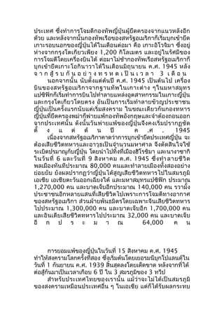 ประเทศ ซึ่งทำาการโจมตีกองทัพญี่ปุ่นผู้ยึดครองจากแนวหลังอีก 
ด้วย และหลังจากนั้นกองทัพเรือของสหรัฐอเมริกาก็เริ่มบุกเข้ายึด 
เกาะรอบนอกของญี่ปุ่นได้ในเดือนต่อมา คือ เกาะอิโวจิมา ซึ่งอยู่ 
ห่างจากกรุงโตเกียวเพียง 1,200 กิโลเมตร และอยู่ในรัศมีของ 
การโจมตีโดยเครื่องบินได้ ต่อมาไม่ช้ากองทัพเรือสหรัฐอเมริกาก็ 
บุกเข้ายึดเกาะโอกินาวาได้ในเดือนมิถุนายน ค.ศ. 1945 หลัง 
จ า ก สู้ ร บ กัน อ ย่า ง ท ร ห ด เ ป็น เ ว ล า 3 เ ดื อ น 
นอกจากนั้น นับตั้งแต่ต้นปี ค.ศ. 1945 เป็นต้นไป เครื่อง 
บินของสหรัฐอเมริกาจากฐานทัพในเกาะต่าง ๆในมหาสมุทร 
แปซิฟิกก็เริ่มทำาการบินไปทำาลายแหล่งอุตสาหกรรมในเกาะญี่ปุ่น 
และกรุงโตเกียวโดยตรง อันเป็นการเริ่มทำาลายขัวญประชาชน 
ญี่ปุ่นเป็นครั้งแรกนับแต่เริ่มสงคราม ในขณะเดียวกันกองทหาร 
ญี่ปุ่นที่ยึดครองพม่าก็พ่ายแพ้กองทัพอังกฤษและจำาต้องถอนออก 
จากประเทศนั้น ดังนั้นวันพ่ายแพ้ของญี่ปุ่นจึงคงเริ่มปรากฏชัด 
ตั้ ง แ ต่ ต้ น ปี ค .ศ . 1945 
เนื่องจากสหรัฐอเมริกาคาดว่าการบุกเข้ายึดประเทศญี่ปุ่น จะ 
ต้องเสียชีวิตทหารและอาวุธเป็นจำานวนมหาศาล จึงตัดสินใจใช้ 
ระเบิดปรมาณูกับญี่ปุ่น โดยนำาไปทิ้งที่เมืองฮิโรชิมา และนางาซากิ 
ในวันที่ 6 และวันที่ 9 สิงหาคม ค.ศ. 1945 ซึ่งทำา ลายชีวิต 
พลเมืองทันทีประมาณ 80,000 คนและทำาลายเมืองทั้งสองอย่าง 
ย่อยยับ ยังผลปรากฏว่าญี่ปุ่นได้สูญเสียชีวิตทหารไปในสมรภูมิ 
เอเชีย เอเชียตะวันออกเฉียงใต้ และมหาสมุทรแปซิฟิก ประมาณ 
1,270,000 คน และบาดเจ็บอีกประมาณ 140,000 คน รวามั้ง 
ประชาชนอีกหลายแสนที่เสียชีวิตไปเพราะการโจมตีทางอากาศ 
ของสหรัฐอเมริกา ส่วนฝ่ายพันธมิตรโดยเฉพาะจีนเสียชีวิตทหาร 
ไปประมาณ 1,300,000 คน และบาดเจ็บอีก 1,700,000 คน 
และอินเดียเสียชีวิตทหารไปประมาณ 32,000 คน และบาดเจ็บ 
อี ก ป ร ะ ม า ณ 64,000 ค น 
การยอมแพ้ของญี่ปุ่นในวันที่ 15 สิงหาคม ค.ศ. 1945 
ทำาให้สงครามโลกครั้งที่สอง ซึ่งเริ่มต้นโดยเยอรมนีบุกโปแลนด์ใน 
วันที่ 1 กันยายน ค.ศ. 1939 สิ้นสุดลงโดยเด็ดขาด หลังจากที่ได้ 
ต่อสู้กันมาเป็นเวลาเกือบ 6 ปี ใน 3 สมรภูมิของ 3 ทวีป 
สำาหรับประเทศไทยของเรานั้น แม้ว่าจะไม่ได้เป็นสมรภูมิ 
ของสงครามเหมือนประเทศอื่น ๆ ในเอเชีย แต่ก็ได้รับผลกระทบ 
 