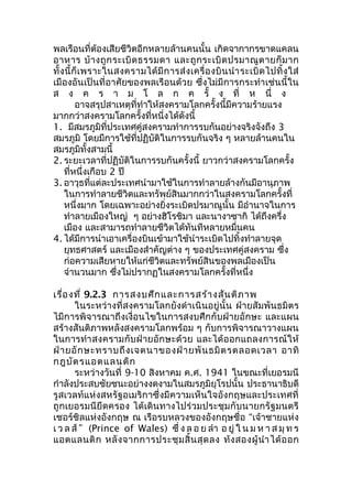 พลเรือนที่ต้องเสียชีวิตอีกหลายล้านคนนั้น เกิดจากากรขาดแคลน 
อาหาร บ้างถูกระเบิดธรรมดา และถูกระเบิดปรมาณูตายก็มาก 
ทั้งนี้ก็เพราะในสงครามได้มีการส่งเครื่องบินนำาระเบิดไปทิ้งใส่ 
เมืองอันเป็นที่อาศัยของพลเรือนด้วย ซึ่งไม่มีการกระทำาเช่นนี้ใน 
ส ง ค ร า ม โ ล ก ค รั้ ง ที่ ห นึ่ ง 
อาจสรุปสาเหตุที่ทำาให้สงครามโลกครั้งนี้มีความร้ายแรง 
มากกว่าสงครามโลกครั้งที่หนี่งได้ดังนี้ 
1. มีสมรภูมิที่ประเทศคู่สงครามทำาการรบกันอย่างจริงจังถึง 3 
สมรภูมิ โดยมีการใช้ที่ปฏิบัติในการรบกันจริง ๆ หลายล้านคนใน 
สมรภูมิทั้งสามนี้ 
2. ระยะเวลาที่ปฏิบัติในการรบกันครั้งนี้ ยาวกว่าสงครามโลกครั้ง 
ที่หนึ่งเกือบ 2 ปี 
3. อาวุธที่แต่ละประเทศนำามาใช้ในการทำาลายล้างกันมีอานุภาพ 
ในการทำาลายชีวิตและทรัพย์สินมากกว่าในสงครามโลกครั้งที่ 
หนึ่งมาก โดยเฉพาะอย่างยิ่งระเบิดปรมาณูนั้น มีอำานาจในการ 
ทำาลายเมืองใหญ่ ๆ อย่างฮิโรชิมา และนางาซากิ ได้ถึงครึ่ง 
เมือง และสามารถทำาลายชีวิตได้ทันทีหลายหมื่นคน 
4. ได้มีการนำาเอาเครื่องบินเข้ามาใช้นำาระเบิดไปทิ้งทำาลายจุด 
ยุทธศาสตร์ และเมืองสำาคัญต่าง ๆ ของประเทศคู่สงคราม ซึ่ง 
ก่อความเสียหายให้แก่ชีวิตและทรัพย์สินของพลเมืองเป็น 
จำานวนมาก ซึ่งไม่ปรากฏในสงครามโลกครั้งที่หนึ่ง 
เรื่องที่ 9.2.3 การสงบศึกและการสร้างสันติภาพ 
ในระหว่างที่สงครามโลกยังดำาเนินอยู่นั้น ฝ่ายสัมพันธมิตร 
ไมีการพิจารณาถึงเงื่อนไขในการสงบศึกกับฝ่ายอักษะ และแผน 
สร้างสันติภาพหลังสงครามโลกพร้อม ๆ กับการพิจารณาวางแผน 
ในการทำาสงครามกับฝ่ายอักษะด้วย และได้ออกแถลงการณ์ให้ 
ฝ่ายอักษะทราบถึงเจตนาของฝ่ายพันธมิตรตลอดเวลา อาทิ 
กฎบัตรแอตแลนติก 
ระหว่างวันที่ 9-10 สิงหาคม ค.ศ. 1941 ในขณะที่เยอรมนี 
กำาลังประสบชัยชนะอย่างงดงามในสมรภูมิยุโรปนั้น ประธานาธิบดี 
รูสเวลท์แห่งสหรัฐอเมริกาซึ่งมีความเห็นใจอังกฤษและประเทศที่ 
ถูกเยอรมนียึดครอง ได้เดินทางไปร่วมประชุมกับนายกรัฐมนตรี 
เชอร์ชิลแห่งอังกฤษ ณ เรือรบหลวงของอังกฤษชื่อ “เจ้าชายแห่ง 
เ ว ล ส์” (Prince of Wales) ซึ่ง ล อ ย ลำา อ ยู่ใ น ม ห า ส มุท ร 
แอตแลนติก หลังจากการประชุมสิ้นสุดลง ท้งสองผู้นำาได้ออก 
 