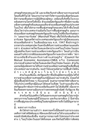 เศรษฐกิจของตนเองได้ และจะคิดเรียกค่าเสียหายจากเยอรมนี 
โดยทันทีก็ไม่ได้ โดยเกรงว่าอาจทำาให้ชาวเยอรมันเดือดร้อนและ 
มีความขมขื่นต่อการปฏิบัติของผู้ชนะ เหมือนที่เกิดขึ้นในระยะ 
หลังสงครามโลกครั้งที่หนึ่ง ด้วยเหตุนี้สหรัฐอเมริกาซึ่งมีความเข้ม 
แข็งทางเศรษฐกิจจึงเสนอแผนที่จะช่วยเหลือเศรษฐกิจแก่ประเทศ 
ในยุโรป เพื่อให้สามารถฟื้นฟูเศรษฐกิจของตนได้เร็วขึ้นโดยมี 
เงื่อนไขว่าประเทศจะร่วมมือกันในการฟื้นฟูเศรษฐกิจ แผนการ 
ช่วยเหลือทางเศรษฐกิจขอสหรัฐอเมริกาแก่ยุโรปซึ่งเรียกกันต่อมา 
ว่า “แผนการมาร์แชล” (Marshall”Plan) เพื่อให้เกียรติแก่ยอร์จ 
มาร์แชล รัฐมนตรีต่างประเทศของสหรัฐอเมริกาผู้เปิดเผยแผน 
ช่วยเหลือดังกล่าว ในเดือนมิถุนายน ค.ศ. 1947 ซึ่งปรากฏว่า 
บรรดาประเทศยุดรปตะวันตกยินดีคับความช่วยเหลือตามแผนดัง 
กล่าว ส่วนสหภาพโซเวียตและมิตรประเทศในยุโรปตะวันออก 
ปฏิเสธที่จะรับความช่วยเหลือจากสหรัฐอเมริกา โดยอ้างว่าเป็น 
แผนสร้างจักรวรรดินิยมของสหรัฐอเมริกาและประกาศตั้ง “สภา 
ช่วยเหลือซึ่งกันและกันทางด้านเศรษฐกิจ ” (Council for 
Mutual Economic Assistance-CMEA ห รือ Comecon) 
ประกอบด้วยสหภาพโซเวียตและมิตรในยุโรปตะวันออก สำาหรับ 
เยอรมนีผู้แพ้สงครามได้รับความช่วยเหลือทางเศรษฐกิจเพื่อฟื้นฟู 
ประเทศอย่างมากเช่นกัน จนทำาให้เยอรมนีสามารถฟื้นตัวได้ทัน 
ป ร ะ เ ท ศ ผู้ ช น ะ ใ น ยุ โ ร ป ต ะ วั น ต ก 
ส่วนในเอเชียนั้น สหรัฐอเมริกาซึ่งเป็นผู้ยึดครองญี่ปุ่นได้ให้ 
ความช่วยเหลือทางเศรษฐกิจแก่ญี่ปุ่นอย่างมากเช่นกัน ยังผลให้ 
ญี่ปุ่นฟื้นฟูได้เร็วพอ ๆ กับเยอรมนี จนสามารถชดใช้ค่าเสียหาย 
ให้แก่ประเทศที่ถูกญี่ปุ่นบุกได้หมดในที่สุด ในทำานองเดียวกัน 
สหรัฐอเมริกาต้องการช่วยเหลือจีนแต่ทำาไม่ได้เต็มที่ที่ เนื่องจาก 
จีนเกิดสงครามกลางเมืองระหว่างพรรคคอมมิวนิสต์ กับรัฐบาล คือ 
พ ร ร ค ช า ติ นิ ย ม (ก๊ ก มิ น ตั๋ ง ) 
สำาหรับทวีปแอฟริกาได้รับผลกระทบทางเศรษฐกิจไม่มากนัก 
เพราะการรบในสมรภูมินี้ไม่รุนแรง และกินเวลาเพียง 2 ปีเท่านั้น 
การฟื้นฟูบูรณะประเทศที่อยู่ในสมรภูมิสงครามจึงไม่มีปัญหามาก 
นั ก 
2. ผลทางการเมือง 
ดังได้กล่าวมาแล้วว่า สงครรมครั้งนี้มีผลทำาบลายระบอบ 
เผด็จการฟาสซิสต์และนาซีลงและมีส่วนช่วยให้ระบอบเผด็จการ 
คอมมิวนิสต์เข้มแข็งขึ้น จนสามารถขยายตัวไปครอบงำาประเทศ 
ต่าง ๆ ในยุโรปตะวันออกได้ทั้งหมด และกีดกันมิให้มีการติดต่อ 
 