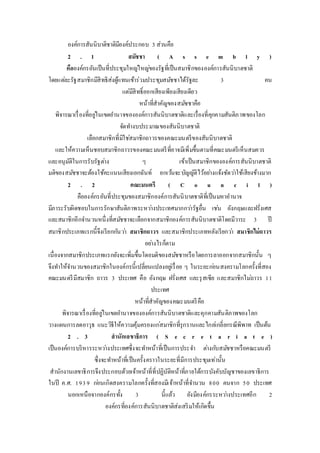 องค์การสันนิบาติชาติมีองค์ประกอบ 3 ส่วนคือ 
2 . 1 สมัชชา ( A s s e m b l y ) 
คือองค์กรอันเป็นที่ประชุมใหญใ่หญข่องรัฐที่เป็นสมาชิกขององค์การสันนิบาตชาติ 
โดยแตล่ะรัฐสมาชิกมีสิทธิส่งผู้แทนเข้าร่วมประชุมสมชัชาได้รัฐละ 3 คน 
แต่มีสิทธ์ิออกเสียงเพียงเสียงเดียว 
หน้าที่สาคัญของสมชัชาคือ 
พิจารณาเรื่องที่อยูใ่นเขตอา นาจขององค์การสันนิบาตชาติและเรื่องที่คุกคามสันติภาพของโลก 
จัดทา งบประมาณของสันนิบาตชาติ 
เลือกสมาชิกที่มิใชส่มาชิกถาวรของคณะมนตรีของสันนิบาตชาติ 
และให้ความเห็นชอบสมาชิกถาวรของคณะมนตรีที่อาจมีเพิ่มขึ้นตามที่คณะมนตรีเห็นสมควร 
และอนุมัติในการรับรัฐตา่ง ๆ เข้าเป็นสมาชิกขององค์การสันนิบาตชาติ 
มติของสมชัชาจะต้องใช้คะแนนเสียงเอกฉันท์ ยกเวน้จะบัญญัติไว้อยา่งแจ้งชัดวา่ใช้เสียงข้างมาก 
2 . 2 คณะมนตรี ( C o u n c i l ) 
คือองค์กรอันที่ประชุมของสมาชิกองค์การสันนิบาตชาติที่เป็นมหาอานาจ 
มีภาระรับผิดชอบในการรักษาสันติภาพระหวา่งประเทศมากกวา่รัฐอื่น เชน่ อังกฤษและฝรั่งเศส 
และสมาชิกอีกจา นวนหนึ่งที่สมชัชาจะเลือกจากสมาชิกองค์การสันนิบาตชาติโดยมีวาระ 3 ปี 
สมาชิกประเภทแรกนี้จึงเรียกกนัวา่ สมาชิกถาวร และสมาชิกประเภทหลังเรียกวา่ สมาชิกไม่ถาวร 
อยา่งไรก็ตาม 
เนื่องจากสมาชิกประเภทแรกยังจะเพิ่มขึ้นโดยมติของสมชัชาหรือโดยการลาออกจากสมาชิกนั้น ๆ 
จึงทา ให้จา นวนของสมาชิกในองค์กรนี้เปลี่ยนแปลงอยูเ่รื่อย ๆ ในระยะกอ่นสงครามโลกครั้งที่สอง 
คณะมนตรีมีสมาชิก ถาวร 3 ประเทศ คือ อังกฤษ ฝรั่งเศส และรุสเซีย และสมาชิกไมถ่าวร 1 1 
ประเทศ 
หน้าที่สาคัญของคณะมนตรีคือ 
พิจารณาเรื่องที่อยูใ่นเขตอา นาจขององค์การสันนิบาตชาติและคุกคามสันติภาพของโลก 
วางแผนการลดอาวุธ แนะวิธีให้ความคุ้มครองแกส่มาชิกที่รุกรานและไกลเ่กลี่ยกรณีพิพาท เป็นต้น 
2 . 3 สานักเลขาธิการ ( S e c r e t a r i a t e ) 
เป็นองค์การบริหารระหวา่งประเทศซึ่งจะทา หน้าที่เป็นการประจา ตา่งกบัสมชัชาหรือคณะมนตรี 
ซึ่งจะทา หน้าที่เป็นครั้งคราวในระยะที่มีการประชุมเท่านั้น 
สานักงานเลขาธิการจึงประกอบด้วยเจ้าหน้าที่ที่ปฏิบัติหน้าที่ภายใต้การบังคับบัญชาของเลขาธิการ 
ในปี ค.ศ. 1 9 3 9 กอ่นเกิดสงครามโลกครั้งที่สองมีเจ้าหน้าที่จา นวน 8 0 0 คนจาก 5 0 ประเทศ 
นอกเหนือจากองค์กรทั้ง 3 นี้แล้ว ยังมีองค์กรระหวา่งประเทศอีก 2 
องค์กรที่องค์การสันนิบาตชาติส่งเสริมให้เกิดขึ้น 
 
