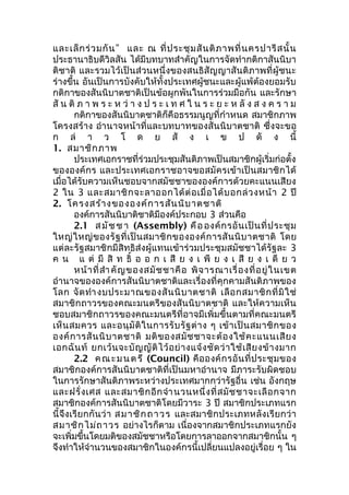 และเล็กร่วมกัน” และ ณ ที่ประชุมสันติภาพที่นครปารีสนั้น 
ประธานาธิบดีวิลสัน ได้มีบทบาทสำาคัญในการจัดทำากติกาสันนิบา 
ติชาติ และรวมไว้เป็นส่วนหนึ่งของสนธิสัญญาสันติภาพที่ผู้ชนะ 
ร่างขึ้น อันเป็นการบังคับให้ทั้งประเทศผู้ชนะและผู้แพ้ต้องยอมรับ 
กติกาของสันนิบาตชาติเป็นข้อผูกพันในการร่วมมือกัน และรักษา 
สัน ติภ า พ ร ะ ห ว่า ง ป ร ะ เ ท ศ ใ น ร ะ ย ะ ห ลัง ส ง ค ร า ม 
กติกาของสันนิบาตชาติก็คือธรรมนูญที่กำาหนด สมาชิกภาพ 
โครงสร้าง อำานาจหน้าที่และบทบาทของสันนิบาตชาติ ซึ่งจะขอ 
ก ล่ า ว โ ด ย สั ง เ ข ป ดั ง นี้ 
1. สมาชิกภาพ 
ประเทศเอกราชที่ร่วมประชุมสันติภาพเป็นสมาชิกผู้เริ่มก่อตั้ง 
ขององค์กร และประเทศเอกราชอาจขอสมัครเข้าเป็นสมาชิกได้ 
เมื่อได้รับความเห็นชอบจากสมัชชาขององค์การด้วยคะแนนเสียง 
2 ใน 3 และสมาชิกจะลาออกได้ต่อเมื่อได้บอกล่วงหน้า 2 ปี 
2. โครงสร้างขององค์การสันนิบาตชาติ 
องค์การสันนิบาติชาติมีองค์ประกอบ 3 ส่วนคือ 
2.1 สมัชชา (Assembly) คือ องค์กรอันเป็นที่ประชุม 
ใหญ่ใหญ่ของรัฐที่เป็นสมาชิกขององค์การสันนิบาตชาติ โดย 
แต่ละรัฐสมาชิกมีสิทธิส่งผู้แทนเข้าร่วมประชุมสมัชชาได้รัฐละ 3 
ค น แ ต่ มี สิท ธิ์ อ อ ก เ สีย ง เ พีย ง เ สีย ง เ ดี ย ว 
หน้าที่สำาคัญของสมัชชาคือ พิจารณาเรื่องที่อยู่ในเขต 
อำานาจขององค์การสันนิบาตชาติและเรื่องที่คุกคามสันติภาพของ 
โลก จัดทำางบประมาณของสันนิบาตชาติ เลือกสมาชิกที่มิใช่ 
สมาชิกถาวรของคณะมนตรีของสันนิบาตชาติ และให้ความเห็น 
ชอบสมาชิกถาวรของคณะมนตรีที่อาจมีเพิ่มขึ้นตามที่คณะมนตรี 
เห็นสมควร และอนุมัติในการรับรัฐต่าง ๆ เข้าเป็นสมาชิกของ 
องค์การสันนิบาตชาติ มติของสมัชชาจะต้องใช้คะแนนเสียง 
เอกฉันท์ ยกเว้นจะบัญญัติไว้อย่างแจ้งชัดว่าใช้เสียงข้างมาก 
2.2 คณะมนตรี (Council) คือองค์กรอันที่ประชุมของ 
สมาชิกองค์การสันนิบาตชาติที่เป็นมหาอำานาจ มีภาระรับผิดชอบ 
ในการรักษาสันติภาพระหว่างประเทศมากกว่ารัฐอื่น เช่น อังกฤษ 
และฝรั่งเศส และสมาชิกอีกจำานวนหนึ่งที่สมัชชาจะเลือกจาก 
สมาชิกองค์การสันนิบาตชาติโดยมีวาระ 3 ปี สมาชิกประเภทแรก 
นี้จึงเรียกกันว่า สมาชิกถาวร และสมาชิกประเภทหลังเรียกว่า 
สมาชิกไม่ถาวร อย่างไรก็ตาม เนื่องจากสมาชิกประเภทแรกยัง 
จะเพิ่มขึ้นโดยมติของสมัชชาหรือโดยการลาออกจากสมาชิกนั้น ๆ 
จึงทำาให้จำานวนของสมาชิกในองค์กรนี้เปลี่ยนแปลงอยู่เรื่อย ๆ ใน 
 