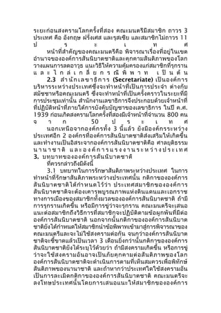 ระยะก่อนสงครามโลกครั้งที่สอง คณะมนตรีมีสมาชิก ถาวร 3 
ประเทศ คือ อังกฤษ ฝรั่งเศส และรุสเซีย และสมาชิกไม่ถาวร 11 
ป ร ะ เ ท ศ 
หน้าที่สำาคัญของคณะมนตรีคือ พิจารณาเรื่องที่อยู่ในเขต 
อำานาจขององค์การสันนิบาตชาติและคุกคามสันติภาพของโลก 
วางแผนการลดอาวุธ แนะวิธีให้ความคุ้มครองแก่สมาชิกที่รุกราน 
แ ล ะ ไ ก ล่ เ ก ลี่ ย ก ร ณี พิ พ า ท เ ป็ น ต้ น 
2.3 สำา นัก เ ล ข า ธิก า ร (Secretariate) เป็นองค์การ 
บริหารระหว่างประเทศซึ่งจะทำาหน้าที่เป็นการประจำา ต่างกับ 
สมัชชาหรือคณะมนตรี ซึ่งจะทำาหน้าที่เป็นครั้งคราวในระยะที่มี 
การประชุมเท่านั้น สำานักงานเลขาธิการจึงประกอบด้วยเจ้าหน้าที่ 
ที่ปฏิบัติหน้าที่ภายใต้การบังคับบัญชาของเลขาธิการ ในปี ค.ศ. 
1939 ก่อนเกิดสงครามโลกครั้งที่สองมีเจ้าหน้าที่จำานวน 800 คน 
จ า ก 50 ป ร ะ เ ท ศ 
นอกเหนือจากองค์กรทั้ง 3 นี้แล้ว ยังมีองค์กรระหว่าง 
ประเทศอีก 2 องค์กรที่องค์การสันนิบาตชาติส่งเสริมให้เกิดขึ้น 
และทำางานเป็นอิสระจากองค์การสันนิบาตชาติคือ ศาลยุติธรรม 
น า น า ช า ติ แ ล ะ อ ง ค์ก า ร แ ร ง ง า น ร ะ ห ว่า ง ป ร ะ เ ท ศ 
3. บทบาทขององค์การสันนิบาตชาติ 
ที่ควรกล่าวถึงมีดังนี้ 
3.1 บทบาทในการรักษาสันติภาพระหว่างประเทศ ในการ 
ทำาหน้าที่รักษาสันติภาพระหว่างประเทศนั้น กติกาขององค์การ 
สันนิบาตชาติได้กำาหนดไว้ว่า ประเทศสมาชิกขององค์การ 
สันนิบาตชาติจะต้องเคารพบูรณภาพแห่งดินแดนและเอกราช 
ทางการเมืองของสมาชิกทั้งมวลขององค์การสันนิบาตชาติ ถ้ามี 
การรุกรานเกิดขึ้น หรือมีการขู่ว่าจะรุกราน คณะมนตรีจะเสนอ 
แนะต่อสมาชิกถึงวิธีการที่สมาชิกจะปฏิบัติตามข้อผูกพันที่มีต่อ 
องค์การสันนิบาตชาติ นอกจากนั้นกติกาขององค์การสันนิบาต 
ชาติยังได้กำาหนดให้สมาชิกนำาข้อพิพาทเข้ามาสู่การพิจารณาของ 
คณะมนตรีและจะไม่ใช้สงครามต่อกัน จนกว่าองค์การสันนิบาต 
ชาติจะชี้ขาดแล้วเป็นเวลา 3 เดือนยิ่งกว่านั้นกติกาขององค์การ 
สันนิบาตชาติยังได้ระบุไว้ด้วยว่า ถ้ามีสงครามเกิดขึ้น หรือการขู่ 
ว่าจะใช้สงครามอันอาจเป็นภัยคุกคามต่อสันติภาพของโลก 
องค์การสันนิบาตชาติจะดำาเนินการตามที่เห็นสมควรเพื่อพิทักษ์ 
สันติภาพของนานาชาติ และถ้าหากว่าประเทศใดใช้สงครามอัน 
เป็นการละเมิดกติกาขององค์การสันนิบาตชาติ คณะมนตรีจะ 
ลงโทษประเทศนั้นโดยการเสนอแนะให้สมาชิกขององค์การ 
 