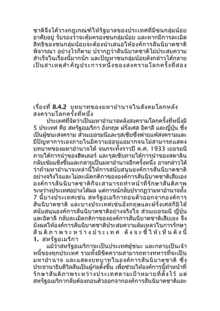 ชาติจึงได้วางกฎเกณฑ์ให้รัฐบาลของประเทศที่มีชนกลุ่มน้อย 
อาศัยอยู่ รับรองว่าจะคุ้มครองชนกลุ่มน้อย และหากมีการละเมิด 
สิทธิของชนกลุ่มน้อยจะต้องนำาเสนอให้องค์การสันนิบาตชาติ 
พิจารณา อย่างไรก็ตาม ปรากฏว่าสันนิบาตชาติไม่ประสบความ 
สำาเร็จในเรื่องนี้มากนัก และปัญหาชนกลุ่มน้อยดังกล่าวได้กลาย 
เป็นสาเหตุสำา คัญประการหนึ่งของสงครามโลกครั้งที่สอง 
เรื่องที่ 8.4.2 บทบาทของมหาอำานาจในสังคมโลกหลัง 
สงครามโลกครั้งที่หนึ่ง 
ประเทศที่จัดว่าเป็นมหาอำานาจหลังสงครามโลกครั้งที่หนึ่งมี 
5 ประเทศ คือ สหรัฐอเมริกา อังกฤษ ฝรั่งเศส อิตาลี และญี่ปุ่น ซึ่ง 
เป็นผู้ชนะสงคราม ส่วนเยอรมนีและรุสเซียซึ่งพ่ายแพ้สงครามและ 
มีปัญหาการเองภายในมีความอ่อนแอมากจนไม่สามารถแสดง 
บทบาทของมหาอำานาจได้ จนกระทั้งราวปี ค.ศ. 1933 เยอรมนี 
ภายใต้การนำาของฮิตเลอร์ และรุสเซียภายใต้การนำาของสตาลิน 
กลับเข้มแข็งขึ้นและกลายเป็นมหาอำานาจอีกครั้งหนึ่ง อาจกล่าวได้ 
ว่าถ้ามหาอำานาจเหล่านี้ให้การสนับสนุนองค์การสันนิบาตชาติ 
อย่างจริงใจและไม่ละเมิดกติกาขององค์การสันนิบาตชาติเสียเอง 
องค์การสันนิบาตชาติก็จะสามารถทำาหน้าที่รักษาสันติภาพ 
ระหว่างประเทศอย่างได้ผล แต่การณ์กลับปรากฏว่ามหาอำานาจทั้ง 
7 นี้บางประเทศเช่น สหรัฐอเมริกาถอนตัวออกจากองค์การ 
สันนิบาตชาติ และบางประเทศเช่นอังกฤษและฝรั่งเศสก็มิได้ 
สนับสนุนองค์การสันนิบาตชาติอย่างจริงใจ ส่วนเยอรมนี ญี่ปุ่น 
และอิตาลี กลับละเมิดกติกาขององค์การสันนิบาตชาติเสียเอง จึง 
ยังผลให้องค์การสันนิบาตชาติประสบความล้มเหลวในการรักษา 
สัน ติภ า พ ร ะ ห ว่า ง ป ร ะ เ ท ศ ดัง จ ะ ชี้ ใ ห้เ ห็น ดัง นี้ 
1. สหรัฐอเมริกา 
แม้ว่าสหรัฐอเมริกาจะเป็นประเทศผู้ชนะ และกลายเป็นเจ้า 
หนี้ของทุกประเทศ รวมทั้งมีขีดความสามารถทางทหารที่จะเป็น 
มหาอำานาจ และแสดงบทบาทในองค์การสันนิบาตชาติ ซึ่ง 
ประธานาธิบดีวิลสันเป็นผู้ก่อตั้งขึ้น เพื่อช่วยให้องค์การนี้ทำาหน้าที่ 
รักษาสันติภาพระหว่างประเทศตามเป้าหมายที่ตั้งไว้ แต่ 
สหรัฐอเมริกากลับต้องถอนตัวออกจากองค์การสันนิบาตชาติและ 
 