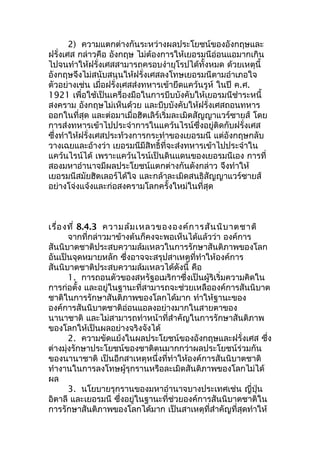 2) ความแตกต่างกันระหว่างผลประโยชน์ของอังกฤษและ 
ฝรั่งเศส กล่าวคือ อังกฤษ ไม่ต้องการให้เยอรมนีอ่อนแอมากเกิน 
ไปจนทำาให้ฝรั่งเศสสามารถครอบงำายุโรปได้ทั้งหมด ด้วยเหตุนี้ 
อังกฤษจึงไม่สนับสนุนให้ฝรั่งเศสลงโทษเยอรมนีตามอำาเภอใจ 
ตัวอย่างเช่น เมี่อฝรั่งเศสส่งทหารเข้ายึดแคว้นรูห์ ในปี ค.ศ. 
1921 เพื่อใช้เป็นเครื่องมือในการบีบบังคับให้เยอรมนีชำาระหนี้ 
สงคราม อังกฤษไม่เห็นด้วย และบีบบังคับให้ฝรั่งเศสถอนทหาร 
ออกในที่สุด และต่อมาเมื่อฮิตเลิร์เริ่มละเมิดสัญญาแวร์ซายส์ โดย 
การส่งทหารเข้าไปประจำาการในแคว้นไรน์ซึ่งอยู่ติดกับฝรั่งเศส 
ซึ่งทำาให้ฝรั่งเศสประท้วงการกระทำาของเยอรมนี แต่อังกฤษกลับ 
วางเฉยและอ้างว่า เยอรมนีมีสิทธิ์ที่จะส่งทหารเข้าไปประจำาใน 
แคว้นไรน์ได้ เพราะแคว้นไรน์เป็นดินแดนของเยอรมนีเอง การที่ 
สองมหาอำานาจมีผลประโยชน์แตกต่างกันดังกล่าว จึงทำาให้ 
เยอรมนีสมัยฮิตเลอร์ได้ใจ และกล้าละเมิดสนธิสัญญาแวร์ซายส์ 
อย่างโจ่งแจ้งและก่อสงครามโลกครั้งใหม่ในที่สุด 
เรื่องที่ 8.4.3 ความล้มเหลวขององค์การสันนิบาตชาติ 
จากที่กล่าวมาข้างต้นก็คงจะพอเห็นได้แล้วว่า องค์การ 
สันนิบาตชาติประสบความล้มเหลวในการรักษาสันติภาพของโลก 
อันเป็นจุดหมายหลัก ซึ่งอาจจะสรุปสาเหตุที่ทำาให้องค์การ 
สันนิบาตชาติประสบความล้มเหลวได้ดังนี้ คือ 
1. การถอนตัวของสหรัฐอเมริกาซึ่งเป็นผู้ริเริ่มความคิดใน 
การก่อตั้ง และอยู่ในฐานะที่สามารถจะช่วยเหลือองค์การสันนิบาต 
ชาติในการรักษาสันติภาพของโลกได้มาก ทำาให้ฐานะของ 
องค์การสันนิบาตชาติอ่อนแอลงอย่างมากในสายตาของ 
นานาชาติ และไม่สามารถทำาหน้าที่สำาคัญในการรักษาสันติภาพ 
ของโลกให้เป็นผลอย่างจริงจังได้ 
2. ความขัดแย้งในผลประโยชน์ของอังกฤษและฝรั่งเศส ซึ่ง 
ต่างมุ่งรักษาประโยชน์ของชาติตนมากกว่าผลประโยชน์ร่วมกัน 
ของนานาชาติ เป็นอีกสาเหตุหนึ่งที่ทำาให้องค์การสันนิบาตชาติ 
ทำางานในการลงโทษผู้รุกรานหรือละเมิดสันติภาพของโลกไม่ได้ 
ผล 
3. นโยบายรุกรานของมหาอำานาจบางประเทศเช่น ญี่ปุ่น 
อิตาลี และเยอรมนี ซึ่งอยู่ในฐานะที่ช่วยองค์การสันนิบาตชาติใน 
การรักษาสันติภาพของโลกได้มาก เป็นสาเหตุที่สำาคัญที่สุดทำาให้ 
 