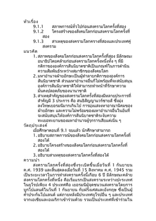 หัวเรื่อง 
9.1.1 สภาพการณ์ทั่วไปก่อนสงครามโลกครั้งที่สอง 
9.1.2 โครงสร้างของสังคมโลกก่อนสงครามโลกครั้งที่ 
สอง 
9.1.3 สาเหตุของสงครามโลกครางที่สองและประเทศคู่ 
สงคราม 
แนวคิด 
1. สภาพของสังคมโลกก่อนสงครามโลกครั้งที่สอง มีลักษณะ 
อนาธิปไตยคล้ายก่อนสงครามโลกครั้งหนึ่งทั้ง ๆ ที่มี 
กติกาขององค์การสันนิบาตชาติเป็นเกณฑ์ในการดำานิน 
ความสัมพันธ์ระหว่างสมาชิกของสังคมโลก 
2. มหาอำานาจฝ่ายอักษะเป็นผู้ทำาลายกติกาขององค์การ 
สันนิบาตชาติ ส่วนมหาอำานาจอื่นก็ไม่พร้อมที่จะสนับสนุน 
องค์การสันนิบาตชาติให้สามารถทำาหน้าที่รักษาความ 
มั่นคงปลอดภัยของนานาชาติ 
3. สาเหตุสำาคัญของสงครามโลกครั้งที่สองมีหลายประการที่ 
สำาคัญมี 3 ประการ คือ สนธิสัญญาแวร์ซายส์ ซึ่งมุ่ง 
ลงโทษเยอรมนีมากเกินไป การมุ่งแสงงหาอาณานิคมของ 
ฝ่ายอักษะ และความไม่พร้อมของมหาอำานาจอื่นในอันที่ 
จะสนับสนุนให้องค์การสันนิบาตชาติระงับความ 
ทะเยอทะยานของมหาอำานาจผู้รุกรารเสียแต่เนิ่น ๆ 
วัตถุประสงค์ 
เมื่อศึกษาตอนที่ 9.1 จบแล้ว นักศึกษาสามารถ 
1. อธิบายสภาพการณ์ของสังคมโลกก่อนสงครามโลกครั้งที่ 
สองได้ 
2. อธิบายโครงสร้างของสังคมโลกก่อนสงครามโลกครั้งที่ 
สองได้ 
3. อธิบายสาเหตุของสงครามโลกครั้งที่สองได้ 
ความนำา 
สงครามโลกครั้งที่สองซึ่งระเบิดขึ้นเมื่อวันที่ 1 กันยายน 
ค.ศ. 1939 และสิ้นสุดลงเมื่อวันที่ 15 สิงหาคม ค.ศ. 1945 รวม 
เป็นระยะเวลาในการทำาสงครามครั้งนี้เกือบ 6 ปี มีลักษณะคล้าย 
สงครามโลกครั้งที่หนึ่ง คือเริ่มแรกเป็นสงครามระหว่างปะระเทศ 
ในยุโรปเพียง 4 ประเทศคือ เยอรมนีผู้จุดชนวนสงครามโดยการ 
บุกโปแลนด์ในวันที่ 1 กันยายน กับฝรั่งเศสและอังกฤษ ซึ่งเป็นผู้ 
คำ้าประกันโปแลนด์ แต่ภายหลังมีประเทศยุโรปอื่น ๆ และประเทศ 
จากเอเชียและอเมริกาเข้าร่วมด้วย รวมเป็นประเทศที่เข้าร่วมใน 
 