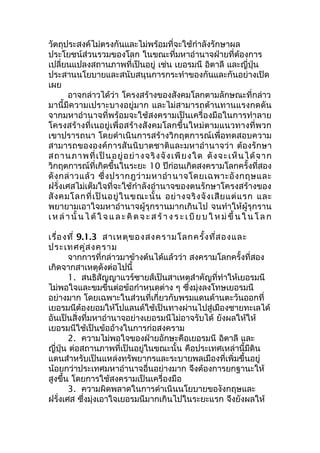 วัตถุประสงค์ไม่ตรงกันและไม่พร้อมที่จะใช้กำาลังรักษาผล 
ประโยชน์ส่วนรวมของโลก ในขณะที่มหาอำานาจฝ่ายที่ต้องการ 
เปลี่ยนแปลงสถานภาพที่เป็นอยู่ เช่น เยอรมนี อิตาลี และญี่ปุ่น 
ประสานนโยบายและสนับสนุนการกระทำาของกันและกันอย่างเปิด 
เผย 
อาจกล่าวได้ว่า โครงสร้างของสังคมโลกตามลักษณะที่กล่าว 
มานี้มีความเปราะบางอยู่มาก และไม่สามารถต้านทานแรงกดดัน 
จากมหาอำานาจที่พร้อมจะใช้สงครามเป็นเครื่องมือในการทำาลาย 
โครงสร้างที่เนอยู่เพื่อสร้างสังคมโลกขึ้นใหม่ตามแนวทางที่พวก 
เขาปรารถนา โดยดำาเนินการสร้างวิกฤตการณ์เพื่อทดสอบความ 
สามารถขององค์การสันนิบาตชาติและมหาอำานาจว่า ต้องรักษา 
สถานภาพที่เป็นอยู่อย่างจริงจังเพียงใด ดังจะเห็นได้จาก 
วิกฤตการณ์ที่เกิดขึ้นในระยะ 10 ปีก่อนเกิดสงครามโลกครั้งที่สอง 
ดังกล่าวแล้ว ซึ่งปรากฎว่ามหาอำานาจโดยเฉพาะอังกฤษและ 
ฝรั่งเศสไม่เต็มใจที่จะใช้กำาลังอำานาจของตนรักษาโครงสร้างของ 
สังคมโลกที่เป็นอยู่ในขณะนั้น อย่างจริงจังเสียแต่แรก และ 
พยายามเอาใจมหาอำานาจผู้รุกรานมากเกินไป จนทำาให้ผู้รุกราน 
เหล่านั้นไ ด้ใ จ แ ล ะ คิด จ ะ ส ร้า ง ร ะ เ บีย บ ใหม่ขึ้นในโ ล ก 
เรื่องที่ 9.1.3 สาเหตุของสงครามโลกครั้งที่สองและ 
ประเทศคู่สงคราม 
จากการที่กล่าวมาข้างต้นได้แล้วว่า สงครามโลกครั้งที่สอง 
เกิดจากสาเหตุดังต่อไปนี้ 
1. สนธิสัญญาแวร์ซายส์เป็นสาเหตุสำาคัญที่ทำาให้เยอรมนี 
ไม่พอใจและขมขื่นต่อข้อกำาหนดต่าง ๆ ซึ่งมุ่งลงโทษเยอรมนี 
อย่างมาก โดยเฉพาะในส่วนที่เกี่ยวกับพรมแดนด้านตะวันออกที่ 
เยอรมนีต้องยอมให้โปแลนด์ใช้เป็นทางผ่านไปสู่เมืองชายทะเลได้ 
อันเป็นสิ่งที่มหาอำานาจอย่างเยอรมนีไม่อาจรับได้ ยังผลให้ให้ 
เยอรมนีใช้เป็นข้ออ้างในการก่อสงคราม 
2. ความไม่พอใจของฝ่ายอักษะคือเยอรมนี อิตาลี และ 
ญี่ปุ่น ต่อสถานภาพที่เป็นอยู่ในขณะนั้น คือประเทศเหล่านี้มีดิน 
แดนสำาหรับเป็นแหล่งทรัพยากรและระบายพลเมืองที่เพิ่มขึ้นอยู่ 
น้อยกว่าประเทศมหาอำานาจอื่นอย่างมาก จึงต้องการยกฐานะให้ 
สูงขึ้น โดยการใช้สงครามเป็นเครื่องมือ 
3. ความผิดพลาดในการดำาเนินนโยบายของังกฤษและ 
ฝรั่งเศส ซึ่งมุ่งเอาใจเยอรมนีมากเกินไปในระยะแรก จึงยังผลให้ 
 