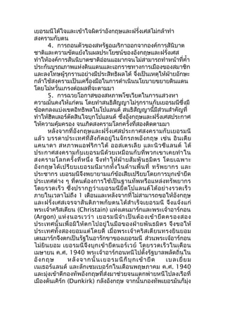 เยอรมนีได้ใจและเข้าใจผิดว่าอังกฤษและฝรั่งเศสไม่กล้าทำา 
สงครามกับตน 
4. การถอนตัวของสหรัฐอเมริกาออกจากองค์การสันิบาต 
ชาติและความขัดแย้งในผลประโยชน์ของอังกฤษและฝรั่งเศส 
ทำาให้องค์การสันนิบาตชาติอ่อนแอมากจนไม่สามารถทำาหน้าที่คำ้า 
ประกันบูรณภาพแห่งดินแดนและเอกราชทางการเมืองของสมาชิก 
และลงโทษผู้รุกรานอย่างมีประสิทธิผลได้ จึ่งเป็นเหตุให้ฝ่ายอักษะ 
กล้าใช้สงครามเป็นเครื่องมือในการดำาเนินนโยบายขยายดินแดน 
โดยไม่หวั่นเกรงต่อผลที่จะตามมา 
5. การฉวยโอกาสของสหภาพโซเวียตในการแสวงหา 
ความมั่นคงให้แก่ตน โดยทำาสนธิสัญญาไม่รุกรานกับเยอรมนีซึ่งมี 
ข้อตกลงแบ่งเขตอิทธิพลในโปแลนด์ สนธิสัญญานี้มีส่วนสำาคัญที่ 
ทำาให้ฮิตเลอร์ตัดสินใจบุกโปแลนด์ ซึ่งอังกฤษและฝรั่งเศสประกาศ 
ให้ความคุ้มครอง จนเกิดสงครามโลกครั้งที่สองติดตามมา 
หลังจากที่อังกฤษและฝรั่งเศสประกาศสงครามกับเยอรมนี 
แล้ว บรรดาประเทศที่สังกัดอยู่ในจักรภพอังกฤษ เช่น อินเดีย 
แคนาดา สหภาพแอฟริกาใต้ ออสเตรเลีย และนิวซีแลนด์ ได้ 
ประกาศสงครามกับเยอรมนีด้วยเหมือนกับที่พวกเขาเคยทำาใน 
สงครามโลกครั้งที่หนึ่ง จึงทำาให้ฝ่ายสัมพันธมิตร โดยเฉพาะ 
อังกฤษได้เปรียบเยอรมนีมากทั้งในด้านพื้นที่ ทรัพยากร และ 
ประชากร เยอรมนีจึงพยายามแก้ข้อเสียเปรียบโดยการบุกเข้ายึด 
ประเทศต่าง ๆ ที่ตนต้องการใช้เป็นฐานทัพหรือแหล่งทรัพยากร 
โดยรวดเร็ว ซึ่งปรากฏว่าเยอรมนียึดโปแลนด์ได้อย่างรวดเร็ว 
ภายในเวลาไม่ถึง 1 เดือนและหลังจากที่ไม่สามารถขอให้อังกฤษ 
และฝรั่งเศสเจรจาสันติภาพกับตนได้สำาเร็จเยอรมนี จึงแจ้งแก่ 
พระเจ้าคริสเตียน (Christain) แห่งเดนมาร์กและพระเจ้าอาร์กอน 
(Argon) แห่งนอรเวว่า เยอรมนีจำา เป็นต้องเข้ายึดครองสอง 
ประเทศนั้นเพื่อมิให้ตกไปอยู่ในมือของฝ่ายพันธมิตร จึงขอให้ 
ประเทศทั้งสองยอมแต่โดยดี เมื่อพระเจ้าคริสเตียนทรงยินยอม 
เดนมาร์กจึงตกเป็นรัฐในอารักขาของเยอรมนี ส่วนพระเจ้อาร์กอน 
ไม่ยินยอม เยอรมนีจึงบุกเข้ายึดนอร์เวย์ โดยรวดเร็วในเดือน 
เมษายน ค.ศ. 1940 พระเจ้าอาร์กอนหนีไปตั้งรัฐบาลพลัดถิ่นใน 
อังกฤษ หลังจากนั้นเยอรมนีก็บุกเข้ายึด เบลเยี่ยม 
เนเธอร์แลนด์ และลักเซมเบอร์กในเดือนพฤษภาคม ค.ศ. 1940 
และมุ่งเข้าตีกองทัพอังกฤษที่ส่งมาช่วยจนแตกพ่ายหนีไปลงเรือที่ 
เมืองดันเคิร์ก (Dunkirk) กลังอังกฤษ จากนั้นกองทัพเยอรมันก็มุ่ง 
 