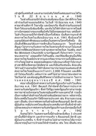 เข้าสู่ฝรั่งเศสทันที และสามารถบังคับให้ฝรั่งเศสยอมจำานนได้ใน 
วั น ที่ 22 มิ ถุ น า ย น ค .ศ . 1940 
ในช่วงที่เยอรมนีกำาลังประสบชัยชนะนี้เอง อิตาลีก็กระโดด 
เข้าร่วมกับฝ่ายเยอรมนีด้วย ในวันที่ 10 มิถุนายน ค.ศ. 1940 
ตามมาด้วยฮังการี โรมาเนีย และบัลแกเรีย ซึ่งเข้าร่วมกับเยอรมนี 
จึงทำาให้เยอรมนีเข้มแข็งขึ้น และหันไปใช้กำาลังทางอากาศโจมตี 
เกาะอังกฤษอย่างรุนแรงเพื่อบังคับให้อังกฤษยอมจำานน แต่เมื่อทำา 
ไม่สำาเร็จเยอรมนีก็ทำาผิดซำ้าเป็นครั้งที่สอง นั่นคือการบุกเข้าตี 
สหภาพโซเวียตในเดือนมิถุนายน ค.ศ. 1941 ซึ่งยังผลให้ 
เยอรมนีต้องทำาศึกสองแนวเหมือนในสงครามโลกครั้งที่หนึ่ง อัน 
เป็นสิ่งที่ฮิตเลอร์ต้องการหลีกเลี่ยงในตอนแรก โดยทำาสนธิ 
สัญญาไม่รุกรานกับสหภาพโซเวียตก่อนที่เข้าจะบุกโปแลนด์ 
หลังจากที่ฮิตเลอร์ส่งทหารเข้าบุกสหภาพโซเวียต วินสตัน เชอร์ 
ชิล (Winstom Churchill) นายกรัฐมนตรี ก็ประกาศว่า “เราจะ 
ชนะสงคราม” เหตุผลที่ทำาให้วินสตัน เชอร์ชิลเชื่อเช่นนั้นก็คือ 
สหภาพโซเวียตมีประชากรและทรัพยากรมากรวมทั้งมีดินแดน 
กว้างใหญ่ไพศาล ตลอดจนมีฤดูหนาวอันรุนแรงจึงทำาให้ยากแก่ 
ต่างชาติที่จะยึดครองได้เด็ดขาด และก็เป็นจริงเช่นนั้น ดังจะเห็น 
ได้ว่าแม้ว่าเยอรมนีจะใช้กำาลังทหารมากมายหลายแสนคนเข้าตี 
สหภาพโซเวียตเป็นแนวกว้างกว่า 2,000 กิโลเมตร และตีลึก 
เข้าไปจนเกือบถึง เลนินกราด แต่ก็ไม่สามารถเอาชนะสหภาพ 
โซเวียตได้ และต้องสูญเสียชีวิตทหารไปเป็นจำานวนมาก ในการ 
ร บ ต ล อ ด ฤ ดู ห น า ว ข อ ง ปี ค .ศ . 1940 – 1941 
ต่อมาเมื่อญี่ปุ่นทำาสงครามกับสหรัฐอเมริกาแล้วในเดือน 
ธันวาคม ค.ศ. 1941 ฮิตเลอร์ ก็ทำาผิดซำ้าอีกโดยการประกาศ 
สงครามกับสหรัฐอเมริกา ซึ่งทำาให้รัฐบาลสหรัฐอเมริกาสามารถส่ง 
ทหารมาช่วยอังกฤษรบในสมรภูมิแอฟริกาและยุดรปได้ รวมทั้ง 
เป็นการเพิ่มกำาลังสำารองให้แก่ฝ่ายพันธมิตรอย่างมาก หลังจากนั้น 
มีประเทศอื่นในอเมริกาใต้อีกหลายประเทศ เช่น คิวบาและเวเนซู 
เอลา เป็นต้น ประกาศสงครามกับฝ่ายอักษะคือเยอรมนี อิตาลี และ 
ญี่ปุ่นด้วย คงมีประเทศไทยเพียงประเทศเดียวเท่านี้นที่เข้าข้างฝ่า 
ยอักษะดดยประกาศสงครามกับสหรัฐอเมริกาและอังกฤษเมื่อวันที่ 
5 ม ก ร า ค า ค .ศ . 1942 
จึงสรุปได้ว่า ในสงครามครั้งนี้ฝ่ายอักษะมีเพียง 3 ประเทศ 
เท่านั้นที่มีกำาลังมาก และทำาการรบจริง ๆ คือเยอรมนี อิตาลี และ 
ญี่ปุ่นประเทศอื่น ๆ ที่เข้าร่วมด้วยไม่สามารถช่วยได้มากนัก 
เนื่องจากอยู่ในภาวะจำายอมให้เข้าร่วมด้วย เช่น ไทย เป็นต้น ตรง 
 