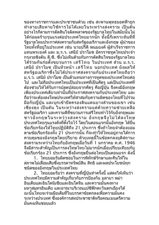 ของทางราชการและประชาชนด้วย เช่น สะพานพุทธยอดฟ้าถูก 
ทำาลายเสียหายใช้การไม่ได้เลยในระหว่างสงคราม เป็นต้น 
อย่างไรก็ตามการตัดสินใจผิดพลาดของรัฐบาลไทยในสมัยนั้นไม่ 
ได้ก่อผลร้ายรุนแรงต่อประเทศไทยมากนัก ทั้งนี้ก็เพราะทันที่ที่ 
รัฐบาลไทยประกาศสงครามกับสหรัฐอเมริกาและอังกฤษ ผู้นำาของ 
ไทยทั้งที่อยู่ในประเทศ เช่น นายปรีดี พนมยงค์ ผู้สำาเร็จราชการ 
แทนพระองค์ และ ม.ร.ว. เสนีย์ ปราโมช อัครราชทูตไทยประจำา 
กรุงวอชิงตัน ดี.ซี. ซึ่งไม่เห็นด้วยกับการตัดสินใจของรัฐบาลไทย 
ได้ร่วมกันก่อตั้งขบวนการ เสรีไทย ในประเทศ ส่วน ม.ร.ว. 
เสนีย์ ปราโมช เป็นหัวหน้า เสรีไทย นอกประเทศ ยังผลให้ 
สหรัฐอเมริกาซึ่งไม่ได้ประกาศสงครามกับประเทศไทยถือว่า 
ม.ร.ว. เสนีย์ ปราโมช เป็นตัวแทนทางการทูตของประเทศไทยต่อ 
ไป และไม่ถือประเทศไทยเป็นประเทศที่เป็นศัตรู แต่เป็นประเทศที่ 
ต้องช่วยให้ได้รับการปลดปล่อยจากศัตรู คือญี่ปุ่น จึงคงมีอังกฤษ 
เพียงประเทศเดียวเท่านั้นที่ประกาศสงครามกับประเทศไทย และ 
ถือว่าจะต้องลงโทษประเทศให้สาสมกับความผิดของไทยที่ไปร่วม 
มือกับญี่ปุ่น และบุกเข้ายึดครองดินแดนบางส่วนของเขา เช่น 
เชียงตุง เป็นต้น ในระหว่างสงครามแต่ด้วยความช่วยเหลือ 
สหรัฐอเมริกา และความดีที่ขบวนการเสรีไทยทำาไว้กับอังกฤษและ 
ชาวอังกฤษในระหว่างสงคราม อังกฤษจึงไม่ได้ลง โทษ 
ประเทศไทยรุนแรงดังที่ตั้งใจไว้ โดยในตอนแรกนั้นอังกฤษ ได้ยื่น 
ข้อเรียกร้องให้ไทยปฏิบัติถึง 21 ประการ ซึ่งถ้าไทยจำาต้องยอม 
ตามข้อเรียกร้องทั้ง 21 ประการนั้น ก็จะทำาให้ไทยอยู่ภายใต้การ 
ควบคุมของอังกฤษโดยปริยาย ด้วยเหตุนี้ในข้อตกลงยุติสถานะ 
สงครามระหว่างไทยกับอังกฤษเมื่อวันที่ 1 มกราคม ค.ศ. 1946 
จึงมีสาระสำาคัญเป็นการลงโทษไทยไม่มากนักเมื่อเปรียบเทียบกับ 
ข้อเรียกร้อง 21 ประการ ซึ่งอังกฤษยื่นต่อไทยเป็นตอนแรก ดังนี้ 
1. ไทยยอมรับผิดชอบในการพิทักษ์รักษาและคืนให้ใน 
สภาพไม่เสื่อมเสียซึ่งบรรดาทรัพย์สิน สิทธิ และผลประโยชน์ทุก 
ชนิดของอังกฤษในประเทศไทย 
2. ไทยยอมรับว่า สงครามที่ญี่ปุ่นทำาครั้งนี้ แสดงให้เห็นว่า 
ประเทศไทยมีความสำาคัญเกี่ยวกับการป้องกัน มลายา พม่า 
อินเดียและอินโดนิเซียและอินโดจีน และความมั่นคงทาง 
มหาสมุทรอินเดีย และอาณาบริเวณแปซิฟิกตะวันตกเฉียงใต้ 
ฉะนั้นไทยจะร่วมมือเต็มที่ในบรรดาข้อตกลงเพื่อความมั่นคง 
ระหว่างประเทศ ซึ่งองค์การสหประชาชาติหรือคณะมนตรีความ 
มั่นคงเห็นชอบแล้ว 
 