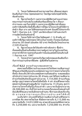 3. ไทยจะไม่ตัดคลองข้ามอาณาเขตไทย เชื่อมมหาสมุทร 
อินเดียกับอ่าวไทย (ขุดคอคอดกระ) โดยรัฐบาลอังกฤษมิได้เห็น 
พ้องด้วยก่อน 
4. รัฐบาลไทยรับว่า นอกจากจะปฏิบัติตามคำาแนะนำาของ 
คณะกรรมการประสมในวอชิงตันหรือองค์คณะใด ๆ ที่จะมา 
ทำาการแทน และในกรณีข้าว นอกจากจะปฏิบัติตามคำาสั่งของ 
องค์การพิเศษที่จะจัดตั้งขึ้นเพื่อการนี้รัฐบาลไทยจะห้ามมิให้มีการ 
ส่งข้าว ดีบุก ยาง และไม้สักออกนอกประเทศ นับแต่นี้ไปจนกระทั่ง 
วันที่ 1 กันยายน ค.ศ. 1947 และจัดระเบียบการค้าและเร่งเร้า 
การผลิตโภคภัณฑ์เหล่านี้ 
5. ไทยจะให้ข้าวสารโดยไม่คิดมูลค่า 1 ½ ล้านตัน แก่ 
องค์การซึ่งรัฐบาลอังกฤษจะได้ระบุในภายหลัง (ในขณะนั้นตันละ 
ประมาณ 28 ปอนด์ (ปอนด์ละ 60 บาท) คิดเป็นเงินไทยประมาณ 
2,520 ล้านบาท) 
6. รัฐบาลไทยจะจัดให้องค์การข้าวดังกล่าว ซื้อข้าว 
ทั้งหมดอันเป็นส่วนที่เหลือจากความต้องการภายในประเทศไทย 
ตามราคาที่ทำาความตกลงกับองค์การนั้นนับแต่บัดนี้ไปจนถึงวนที่ 
1 กันยายน ค.ศ. 1947 
7. ไทยจะทำาความตกลงกับรัฐบาลอังกฤษและอินเดียเกี่ยว 
กับการร่วมบำารุงรักษาที่ฝังศพ ผู้เสียชีวิตในสงคราม 
เรื่องที่ 9.2.2 ความร้ายแรงของสงคราม 
สงครามครั้งนี้มีความร้ายแรงและก่อให้เกิดความเสียหายแก่ 
ชีวิตและทรัพย์สินของประเทศคู่สงครามมากกว่าสงครามโลกครั้ง 
ที่หนึ่ง ดังจะเห็นได้ว่าประเทศคู่สงครามทั้งสองฝ่าย ระดมพลเมือง 
เข้าประจำาการทหารประมาณ 85 ล้านคน และได้รับความเสียหาย 
ด้านทรัพย์สินคิดเป็นมูลค่าประมาณ 7,154,000 ล้านเหรียญ 
สหรัฐฯ สูงกว่าสงครามโลกครั้งที่หนึ่งถึง 4 เท่า ส่วนชีวิตทหารนั้น 
คู่สงครามทั้งสองฝ่ายสูญเสียไป รวมประมาณ 15 ล้านคน สูงกว่า 
สงครามโลกครั้งที่หนึ่งเกือบเท่าตัว และบาดเจ็บอีกประมาณ 
26,500,000 คน ทั้งนี้ไม่รวมจำานวนพลเรือนของทั้งสองฝ่ายที่ 
ต้องเสียชีวิตและบาดเจ็บอีกหลายล้านคน ซึ่งรายละเอียดเกี่ยวกับ 
จำา น ว น ท ห า ร อ า จ แ ย ก เ ป็น ร า ย ป ร ะ เ ท ศ ไ ด้ดัง นี้ 
จะเห็นได้ว่า ประเทศที่ได้รับความเสียหายในด้านชีวิตทหาร 
มากที่สุด คือ สหภาพโซเวียต ซึ่งมีทหารตายถึง 6,115,000 คน 
และบาดเจ็บถึง 14,012,000 คน ตามมาด้วยเยอรมนีมีทหารตาย 
ถึง 3,250,000 คน และบาดเจ็บถึง 7,250,000 คน สำาหรับ 
 