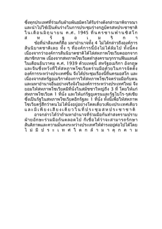 ซึ่งทุกประเทศที่ร่วมกับฝ่ายพันธมิตรได้รับร่างดังกล่าวมาพิจารณา 
และนำาไปใช้เป็นต้นร่างในการประชุมร่างกฎบัตรสหประชาชาติ 
ใ น เ ดือ น มิถุน า ย น ค .ศ . 1945 ที่น ค ร ซ า นฟ า น ซิส โ ก 
ส ห รั ฐ อ เ ม ริ ก า 
ข้อที่น่าสังเกตก็คือ มหาอำานาจทั้ง 4 ไม่ได้กล่าวถึงองค์การ 
สันนิบาตชาติเลย ทั้ง ๆ ที่องค์การนี้ยังไม่ได้ล้มไป ทั้งนี้คง 
เนื่องจากว่าองค์การสันนิบาตชาติได้ไล่สหภาพโซเวียตออกจาก 
สมาชิกภาพ เนื่องจากสหภาพโซเวียตทำาสงครามรุกรานฟินแลนด์ 
ในเดือนธันวาคม ค.ศ. 1939 ด้วยเหตุนี้ สหรัฐอเมริกา อังกฤษ 
และจีนซึ่งหวังที่ให้สหภาพโซเวียตร่วมมือด้วยในการจัดตั้ง 
องค์การระหว่างประเทศขึ้น จึงได้ประชุมเรื่องนี้ที่นครมอสโก และ 
เนื่องจากสหรัฐอเมริกาต้องการให้สหภาพโซเวีจตร่วมมือกับตน 
และมหาอำานาจอื่นอย่างจริงจังในองค์การระหว่างประเทศใหม่ จึง 
ยอมให้สหภาพโซเวียตมีที่นั่งในสมัชชาใหญ่ถึง 3 ที่ โดยให้แก่ 
สหภาพโซเวียต 1 ที่นั่ง และให้แก่รัฐยูเครนและรัฐไบโร-รุสเซีย 
ซึ่งเป็นรัฐในสหภาพโซเวียตอีกรัฐละ 1 ที่นั่ง ทั้งนี้เพื่อให้สหภาพ 
โซเวียตรู้สึกว่าตนไม่ได้นั่งอยู่อย่างโดดเดี่ยวเพียงประเทศเดียว 
แ ล ะ มีเ พีย ง เ สีย ง เ ดีย ว ใ น ที่ป ร ะ ชุม ส ห ป ร ะ ช า ช า ติ 
อาจกล่าวได้ว่าถ้ามหาอำานาจที่ร่วมมือกันทำาสงครามปราบ 
ฝ่ายอักษะร่วมมือกันตลอดไป ก็เชื่อได้ว่าจะสามารถรักษา 
สันติภาพและความมั่นคงระหว่างประเทศให้ดำารงอยู่ต่อไปได้โดย 
ไ ม่ มี ป ร ะ เ ท ศ ใ ด ก ล้ า ม า คุ ก ค า ม 
