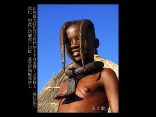 此 
族 
最 
大 
特 
色 
為 
女 
性 
們 
的 
上 
半 
身 
全 
裸 
， 
並 
塗 
抹 
上 
一 
層 
紅 
色 
的 
泥 
巴 
， 
如 
此 
可 
防 
曬 
亦 
可 
防 
蚊 
， 
甚 
至 
於 
頭 
髮 
亦 
塗 
上 
 