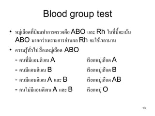 13 
Blood group test 
•หมู่เลือดที่นิยมทาการตรวจคือ ABO และ Rh ในที่นี้จะเน้น ABO มากกว่าเพราะการอ่านผล Rh จะใช้เวลานาน 
•ความรู้ทั่วไปเรื่องหมู่เลือด ABO 
- คนที่มีแอนติเจน A เรียกหมู่เลือด A 
- คนมีแอนติเจน B เรียกหมู่เลือด B 
- คนมีแอนติเจน A และ B เรียกหมู่เลือด AB 
- คนไม่มีแอนติเจน A และ B เรียกหมู่ O  