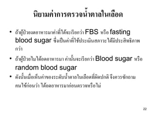 22 
นิยามค่าการตรวจน้าตาลในเลือด 
•ถ้าผู้ป่วยงดอาหารมาค่าที่ได้จะเรียกว่า FBS หรือ fasting blood sugar ซึ่งเป็นค่าที่ใช้ประเมินสภาวะได้มีประสิทธิภาพ กว่า •ถ้าผู้ป่วยไมได้อดอาหารมา ค่านั้นจะเรียกว่า Blood sugar หรือ random blood sugar 
•ดังนั้นเมื่อเห็นค่าของระดับน้าตาลในเลือดที่ผิดปกติ จึงควรซักถาม คนไข้ก่อนว่า ได้อดอาหารมาก่อนตรวจหรือไม่ 
 