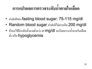 23 
การแปรผลการตรวจระดับน้าตาลในเลือด 
•ค่าปกติของ fasting blood sugar: 75-115 mg/dl •Random blood sugar ค่าปกติไม่ควรเกิน 200 mg/dl •ถ้าคนไข้มีระดับน้าตาลต่ากว่า 45 mg/dl จะเรียกภาวะน้าตาลในเลือด ต่า หรือ hypoglycemia  