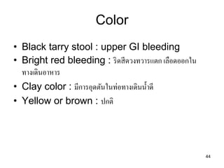 44 
Color 
•Black tarry stool : upper GI bleeding •Bright red bleeding : ริดสีดวงทวารแตก เลือดออกใน ทางเดินอาหาร 
•Clay color : มีการอุดตันในท่อทางเดินน้าดี 
•Yellow or brown : ปกติ  