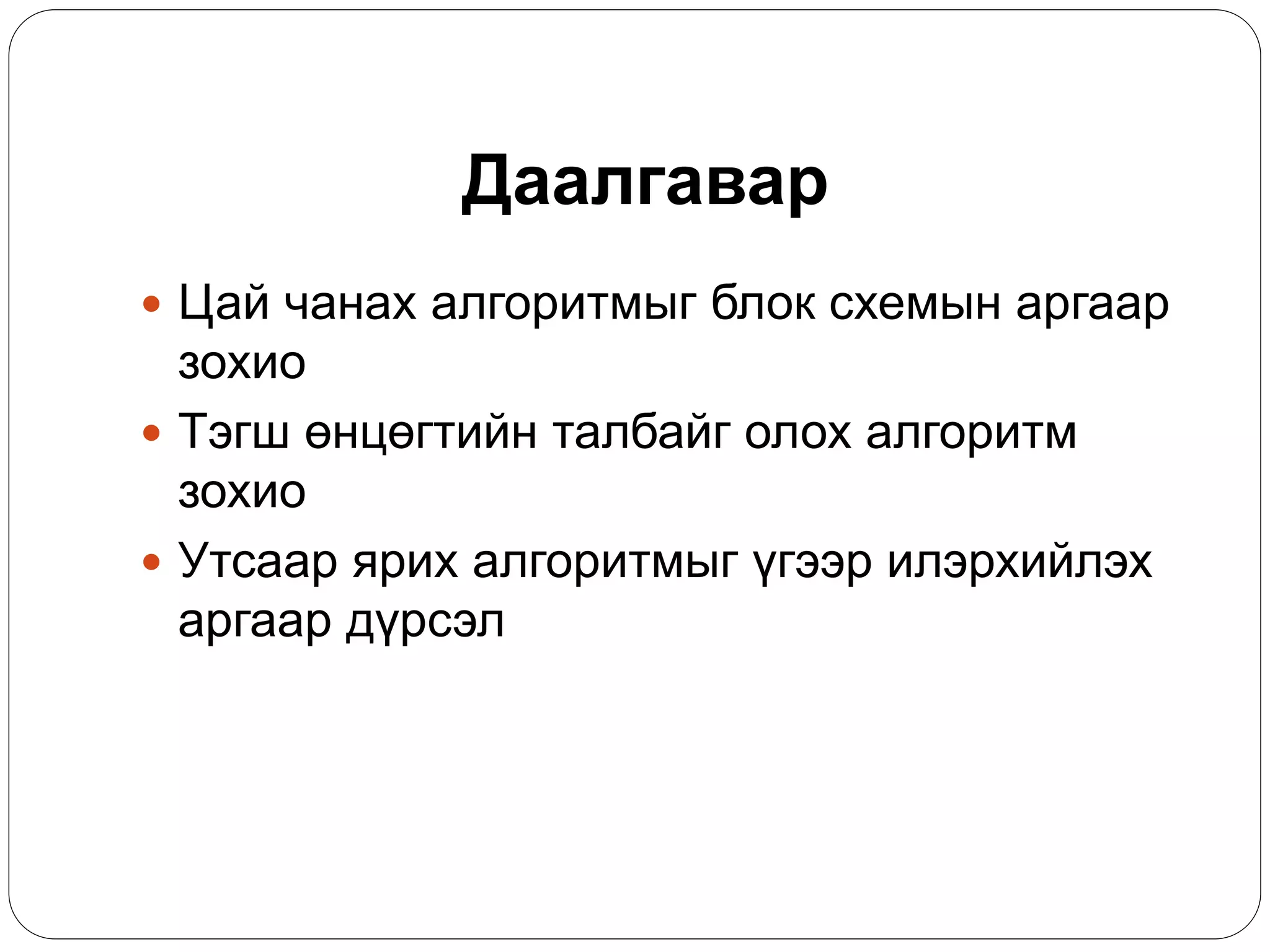 Даалгавар 
 Цай чанах алгоритмыг блок схемын аргаар 
зохио 
 Тэгш өнцөгтийн талбайг олох алгоритм 
зохио 
 Утсаар ярих алгоритмыг үгээр илэрхийлэх 
аргаар дүрсэл 
 