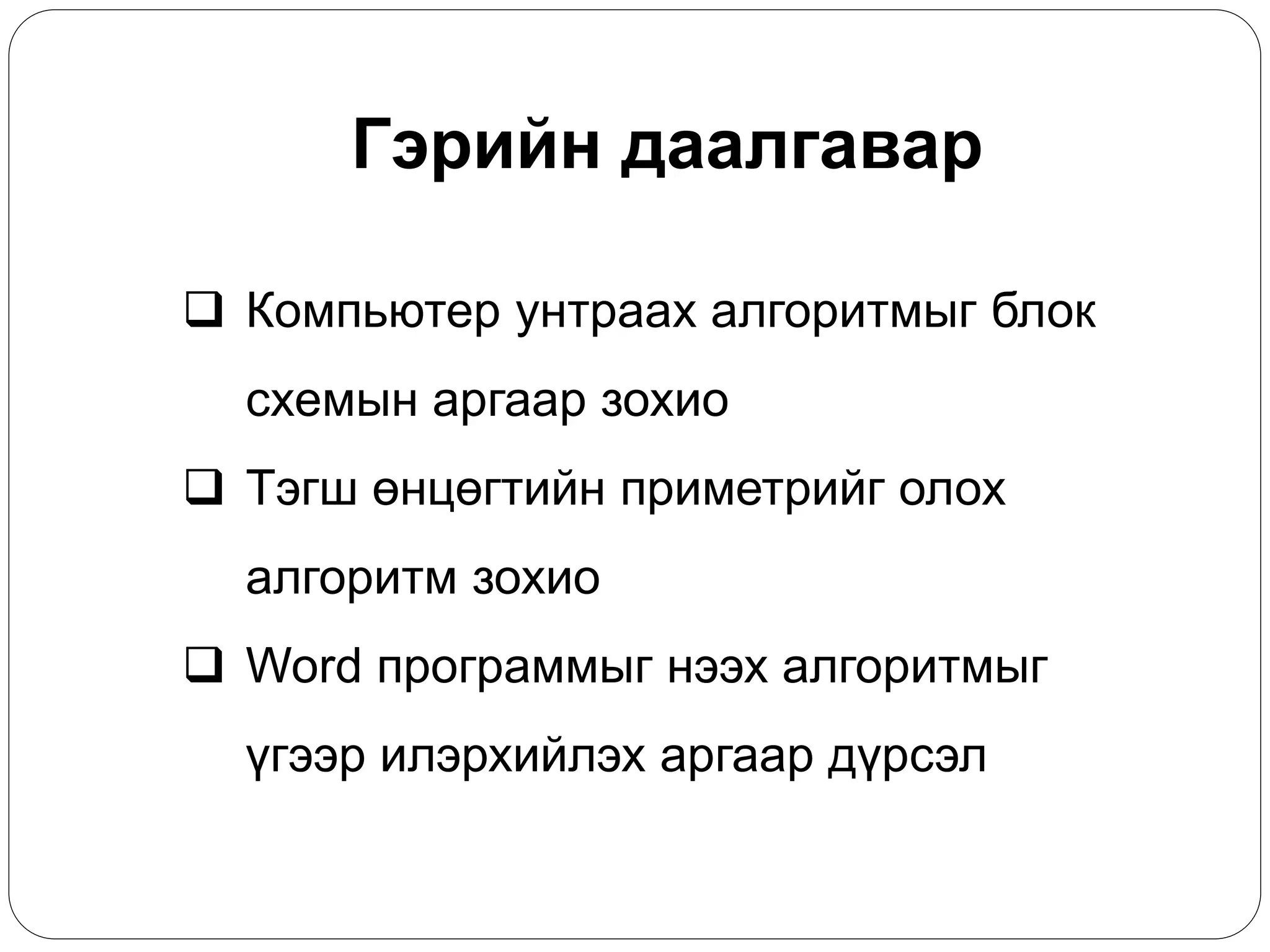 Гэрийн даалгавар 
 Компьютер унтраах алгоритмыг блок 
схемын аргаар зохио 
 Тэгш өнцөгтийн приметрийг олох 
алгоритм зохио 
 Word программыг нээх алгоритмыг 
үгээр илэрхийлэх аргаар дүрсэл 
 