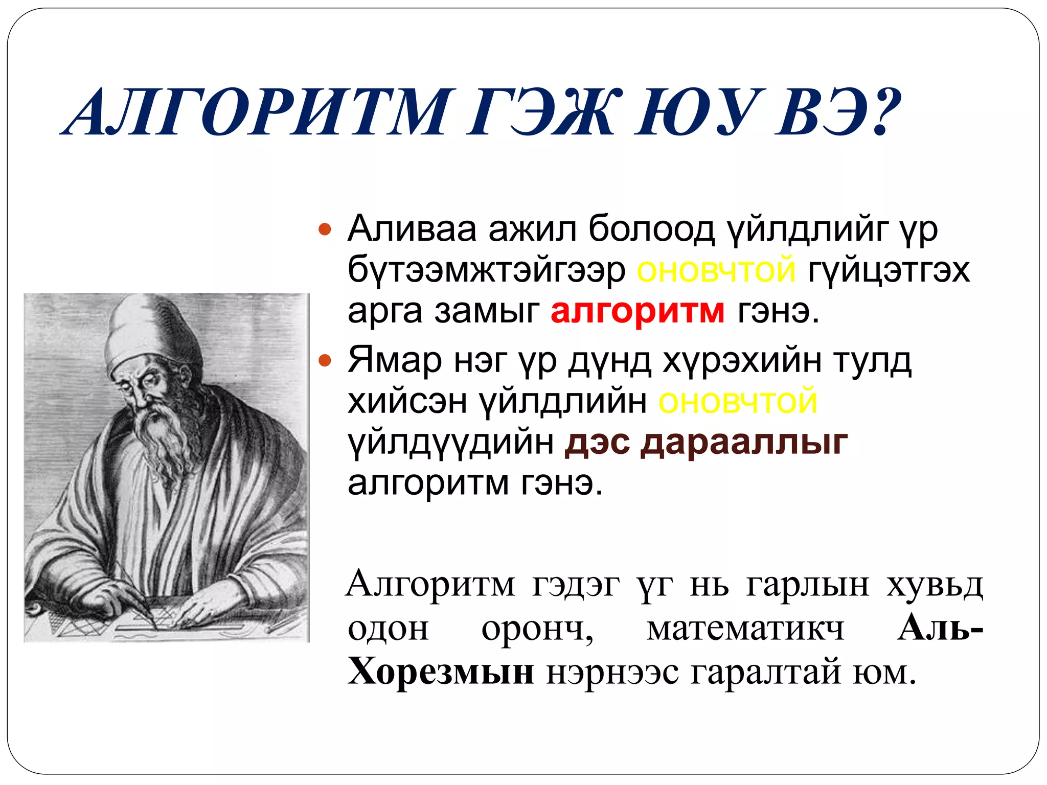 АЛГОРИТМ ГЭЖ ЮУ ВЭ? 
 Аливаа ажил болоод үйлдлийг үр 
бүтээмжтэйгээр оновчтой гүйцэтгэх 
арга замыг алгоритм гэнэ. 
 Ямар нэг үр дүнд хүрэхийн тулд 
хийсэн үйлдлийн оновчтой 
үйлдүүдийн дэс дарааллыг 
алгоритм гэнэ. 
Алгоритм гэдэг үг нь гарлын хувьд 
одон оронч, математикч Аль- 
Хорезмын нэрнээс гаралтай юм. 
 