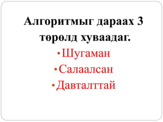 Алгоритмыг дараах 3 
төрөлд хуваадаг. 
• Шугаман 
• Салаалсан 
• Давталттай 
 