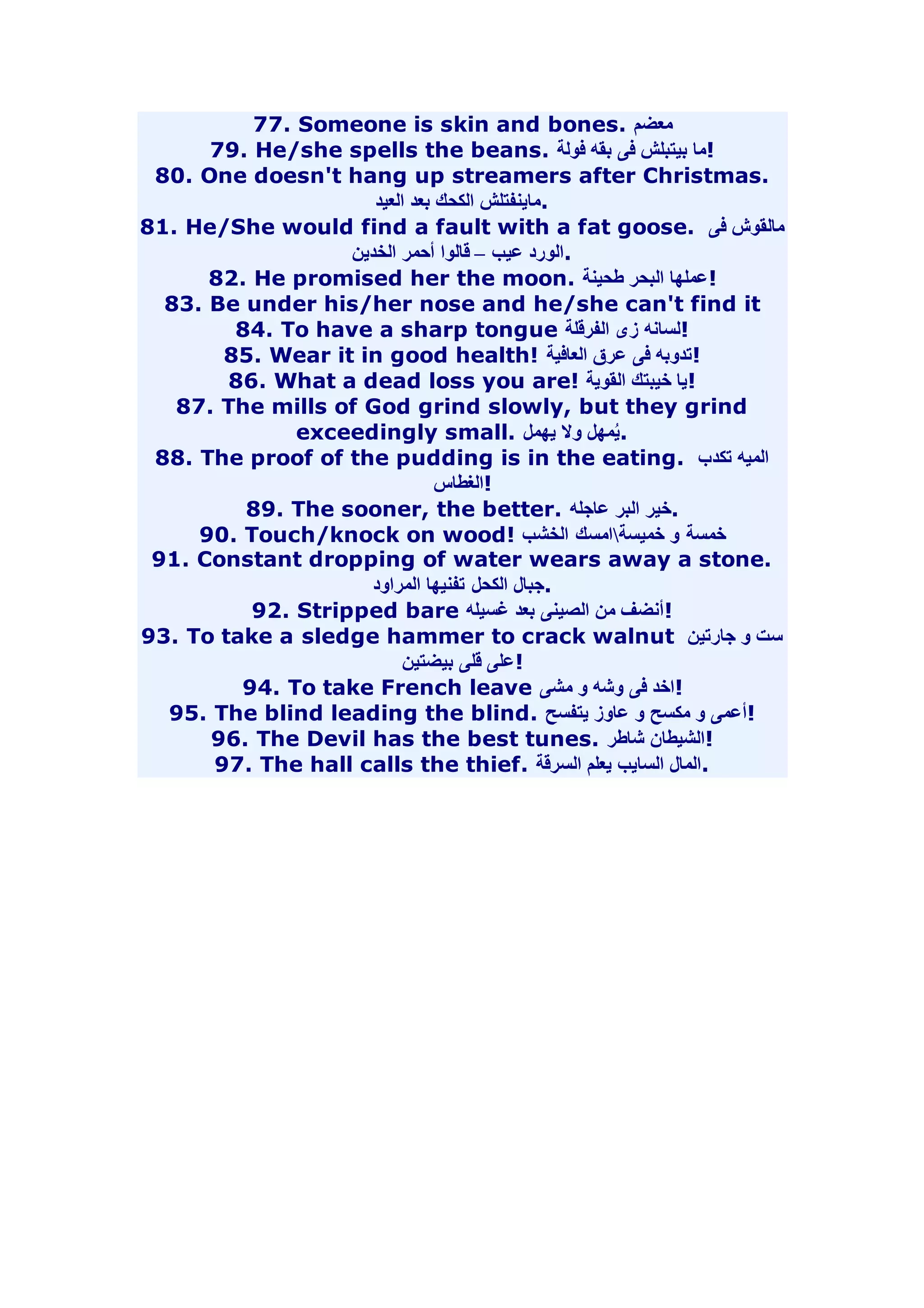 77. Someone is skin and bones. معضم 
79. He/she spells the beans. !ما بيتبلش فى بقه فولة 
80. One doesn't hang up streamers after Christmas. 
.ماينفتلش الكحك بعد العيد 
81. He/She would find a fault with a fat goose. مالقوش فى 
.الورد عيب – قالوا أحمر الخدين 
82. He promised her the moon. !عملها البحر طحينة 
83. Be under his/her nose and he/she can't find it 
84. To have a sharp tongue !لسانه زى الفرقلة 
85. Wear it in good health! !تدوبه فى عرق العافية 
86. What a dead loss you are! !يا خيبتك القوية 
87. The mills of God grind slowly, but they grind 
exceedingly small. .يُمهل ولا يهمل 
88. The proof of the pudding is in the eating. الميه تكدب 
!الغطاس 
89. The sooner, the better. .خير البر عاجله 
90. Touch/knock on wood! خمسة و خميسةامسك الخشب 
91. Constant dropping of water wears away a stone. 
.جبال الكحل تفنيها المراود 
92. Stripped bare !أنضف من الصينى بعد غسيله 
93. To take a sledge hammer to crack walnut ست و جارتين 
!على قلى بيضتين 
94. To take French leave !اخد فى وشه و مشى 
95. The blind leading the blind. !أعمى و مكسح و عاوز يتفسح 
96. The Devil has the best tunes. !الشيطان شاطر 
97. The hall calls the thief. .المال السايب يعلم السرقة 
