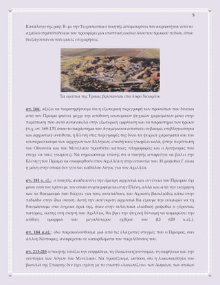 5
Κατάλογο της ραψ. Β- με την Τειχοσκοπία ο ποιητής απομακρύνει τον ακροατήτου από το
αχαϊκό στρατόπεδο και του προσφέρει μια εποπτικήεικόνα όλου του τρωικού πεδίου, όπου
διεξάγονταν οι πολεμικές επιχειρήσεις
Τα ερείπια της Τροίας βρίσκονται στο λόφο Χισαρλίκ
στ. 166: αξίζει να παρατηρήσουμε ότι η εξωτερική περιγραφή των προσώπων που δίνεται
από τον Πρίαμο φτάνει μέχρι την απόδοση εσωτερικών ψυχικών χαρισμάτων μόνο στην
περίπτωση που αυτό αντανακλά στην εξωτερική εμφάνιση και το παράστημα των ηρώων
(π.χ. στ. 169-170,όπου το παράστημα του Αγαμέμνονα αποπνέει σεβασμό, επιβλητικότητα
και αρχοντιά)· αντίθετα, η Ελένη στις περιγραφές της δίνει τα ψυχικά χαρίσματα και τον
εσωτερικό κόσμο των αρχηγών των Ελλήνων, επειδή τους γνωρίζει καλά, (στην περίπτωση
του Οδυσσέα και του Μενέλαου προσθέτει κάποιες πληροφορίες και ο Αντήνορας που
έτυχε να τους γνωρίσει). Να σημειώσουμε επίσης ότι ο ποιητής αποφεύγει να βάλει την
Ελένη η τον Πρίαμο να αναφερθούν στον Αχιλλέα η στην απουσία του. Η ραψωδία Γ είναι
η μόνη στην οποία δεν γίνεται καθόλου λόγος για τον Αχιλλέα.
στ. 181 κ. εξ.: ο ποιητής αναδεικνύει την άμετρη αρχοντιά και ευγένεια του Πρίαμου όχι
μόνο από τον τρόπο με τον οποίο συμπεριφέρεται στην Ελένη, αλλά και από την εκτίμηση
και το θαυμασμό που δείχνει για τους αντιπάλους του Αχαιούς βασιλιάδες κάτω στην
πεδιάδα στην ίδια σκηνή. Αυτή την ασύγκριτη αρχοντιά θα έχουμε την ευκαιρία να τη
θαυμάσουμε στα έσχατα όριά της, όταν στην τελευταία ιλιαδική ραψωδία ο γέροντας
πατέρας, ικέτης στη σκηνή του Αχιλλέα, θα βρει την ψυχική δύναμη να καμαρώσει την
ισόθεη ομορφιά του μεγαλύτερου εχθρού του (Ω 629 κ.εξ.).
στ. 184 κ.εξ.: εδώ παρακολουθούμε μια από τις ελάχιστες στιγμές που ο Πρίαμος, σαν
άλλος Νέστορας, αναφέρεται σε κατορθώματα του παρελθόντος του.
στ. 213-215:ο ποιητής τονίζει την ευφράδεια, τη (λακωνική)συντομία, τη σαφήνεια και την
ευστοχία των λόγων του Μενέλαου. Να προσέξουμε, ωστόσο, ότι η λακωνικότητα του
βασιλιά της Σπάρτης δεν έχει σχέση με το γνωστό «λακωνίζειν» των Δωριέων, των οποίων
 