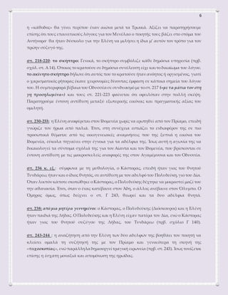 6
η «κάθοδος» θα γίνει περίπου έναν αιώνα μετά τα Τρωικά. Αξίζει να παρατηρήσουμε
επίσης ότι τους επαινετικούς λόγους για τον Μενέλαο ο ποιητής τους βάζει στο στόμα του
Αντήνορα· θα ήταν δύσκολο για την Ελένη να μιλήσει η ίδια μ’ αυτόν τον τρόπο για τον
πρώην σύζυγό της.
στ. 218-220: το σκήπτρο: Γενικά, το σκήπτρο συμβόλιζε κάθε δημόσια υπηρεσία (πρβ.
σχόλ. στ. Α 14). Όποιος το κρατούσε σε δημόσια συνέλευση είχε και το δικαίωμα του λόγου.
το ακίνητο σκήπτρο δήλωνε ότι αυτός που το κρατούσε ήταν ανόητος ή οργισμένος, γιατί
ο χαρισματικός ρήτορας έκανε χειρονομίες δίνοντας έμφαση σε κάποια σημεία του λόγου
του. Η συμπεριφορά βέβαια του Οδυσσέα σε συνδυασμό με το στ. 217 («με τα μάτια τον στη
γη προσηλωμένα») και τους στ. 221-223 φαίνεται ότι οφειλόταν στην πολλή σκέψη.
Παρατηρούμε έντονη αντίθεση μεταξύ εξωτερικής εικόνας και πραγματικής αξίας του
ομιλητή.
στ. 230-233: η Ελένη αναφέρεται στον Ιδομενέα χωρίς να ερωτηθεί από τον Πρίαμο, επειδή
γνώριζε τον ήρωα από παλιά. Έτσι, στη συνέχεια εστιάζει το ενδιαφέρον της σε πιο
προσωπικά θέματα: από τις οικογενειακές αναμνήσεις που της ξυπνά η εικόνα του
Ιδομενέα, εύκολα πηγαίνει στην έγνοια για τα αδέλφια της. Ίσως αυτή η αγωνία της να
δικαιολογεί τα σύντομα σχόλιά της για τον Αίαντα και τον Ιδομενέα, που βρίσκονται σε
έντονη αντίθεση με τις μακροσκελείς αναφορές της στον Αγαμέμνονα και τον Οδυσσέα.
στ. 236 κ. εξ.: σύμφωνα με τη μυθολογία, ο Κάστορας, επειδή ήταν γιος του θνητού
Τυνδάρεω, ήταν και ο ίδιος θνητός, σε αντίθεση με τον αδελφό του Πολυδεύκη,γιο του Δία.
Όταν λοιπόν κάποτε σκοτώθηκε ο Κάστορας,ο Πολυδεύκης δέχτηκε να μοιραστεί μαζί του
την αθανασία. Έτσι, όταν ο ένας κατέβαινε στον Άδη, ο άλλος ανέβαινε στον Όλυμπο. Ο
Όμηρος όμως, όπως δείχνει ο στ. Γ 243, θεωρεί και τα δυο αδέλφια θνητά.
στ. 238: από μια μητέρα γεννημένοι: ο Κάστορας, ο Πολυδεύκης (Διόσκουροι) και η Ελένη
ήταν παιδιά της Λήδας. Ο Πολυδεύκης και η Ελένη είχαν πατέρα τον Δία, ενώ ο Κάστορας
ήταν γιος του θνητού συζύγου της Λήδας, του Τυνδάρεω (πρβ. σχόλιο Γ 140).
στ. 243-244 : η αναζήτηση από την Ελένη των δύο αδελφών της βοηθάει τον ποιητή να
κλείσει ομαλά τη συζήτησή της με τον Πρίαμο και γενικότερα τη σκηνή της
«τειχοσκοπίας», ενώπαράλληλα δημιουργεί τραγική ειρωνεία (πρβ. στ. 243).Ίσως τονίζεται
επίσης η έσχατη μοναξιά και απομόνωση της ηρωίδας.
 