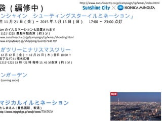  () 
󥷥㥤󡡥`ƥ󥰥`ߥͩ` 
1121գ𣩡2015315գգ17:0023:00 
700mΥߥͩ`Oäޤ 
1121~1225 cc (s3) 
www.sunshinecity.co.jp/campaign/cp/xmas/shooting.html 
www.enjoytokyo.jp/shopping/event/724179/ 
Ҥĥ`˥ʥꥹޥĥ` 
1212գ𣩡1225գľ18:00 
֥B1ˮڈ 
1212~1225 18r~21 r ÿr15. 45ֱ (s5) 
󤬩`ǥ 
(coming soon) 
http://www.sunshinecity.co.jp/campaign/cp/xmas/index.html 
ޥ륤ߥͩ` 
Ȥޤ(Nu@k, ^h) 
http://www.enjoytokyo.jp/amuse/event/734703/ 
 