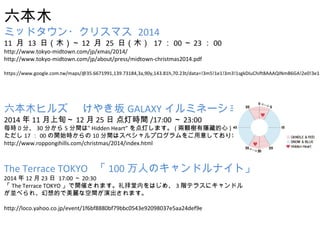 ľ 
ߥåɥ?ꥹޥ 2014 
11  13 գľ12  25 գľ 17002300 
http://www.tokyo-midtown.com/jp/xmas/2014/ 
http://www.tokyo-midtown.com/jp/about/press/midtown-christmas2014.pdf 
https://www.google.com.tw/maps/@35.6671991,139.73184,3a,90y,143.81h,70.23t/data=!3m5!1e1!3m3!1sgkDIuChift8AAAQINmB6GA!2e0!3e11 
ľҥ륺 䤭GALAXYߥͩ` 
201411Ѯ1225  ƕrg/17:0023:00 
r0֡30֤5gϡ Hidden HeartƤޤ(w[ص) 
1700_ʼr10gϥڥץ⤷Ƥޤ 
http://www.roppongihills.com/christmas/2014/index.html 
The Terrace TOKYO 100ˤΥɥʥȡ 
20141223  17:0020:30 
The Terrace TOKYO_ߤޤڤϤᡢ3Aƥ饹˥ɥ 
K٤졢Ĥʿgݳޤ 
http://loco.yahoo.co.jp/event/1f6bf8880bf79bbc0543e92098037e5aa24def9e 
 