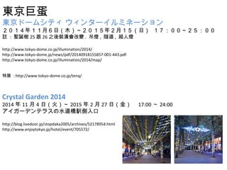 |޵ 
|ɩ`ॷƥ 󥿩`ߥͩ` 
꣱£գľꣲ£գ  
] : }Q2526֮b׃. , , ˟ 
http://www.tokyo-dome.co.jp/illumination/2014/ 
http://www.tokyo-dome.jp/news/pdf/20140918155857-001-443.pdf 
http://www.tokyo-dome.co.jp/illumination/2014/map/ 
չ : http://www.tokyo-dome.co.jp/tenq/ 
Crystal Garden 2014 
2014114գ𣩡2015227գ𣩡17:0024:00 
`ǥƥ饹ˮk 
http://blog.livedoor.jp/stopdaka2005/archives/52178954.html 
http://www.enjoytokyo.jp/hotel/event/705572/ 
 