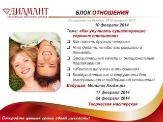 БЛОК ОТНОШЕНИЯ 
Программа на декабрь 2014-февраль 2015 
10 февраля 2014 
Тема: «Как улучшить существующие 
хорошие отношения» 
 Как понять другого человека 
 Что делать, чтобы вас слышали и 
понимали 
 Эмоциональные качели и эмоциональные 
поглаживания 
 «Женские штучки» в отношениях 
 Коммуникативные инструменты для 
выстраивания и поддержания отношений 
Ведущая: Мельник Людмила 
17 февраля 2014 
24 февраля 2014 
Творческая мастерская 
 