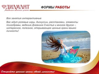 ФОРМЫ РАБОТЫ 
Все занятия интерактивные 
Вас ждут ролевые игры, дискуссии, расстановки, элементы 
психодрамы, ведение Дневника Счастья и многое другое – 
интересное, полезное, открывающее ценные грани вашей 
личности! 
 