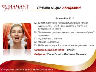 ПРЕЗЕНТАЦИЯ АКАДЕМИИ 
25 ноября 2014 
 О чем и для кого Академия женского успеха 
«Диамант». Что будем делать в течение 
следующих месяцев 
 Знакомство участниц с основателем и ведущей 
Академии 
 О Дневнике Счастья 
 Чайная церемония 
 Небольшая игра для знакомства с участницами 
Организационный взнос – 60 грн. 
Ведущие: Юлия Гузий и Людмила Мельник 
 
