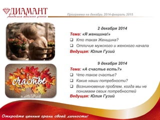 Программа на декабрь 2014-февраль 2015 
2 декабря 2014 
Тема: «Я женщина!» 
 Кто такая Женщина? 
 Отличие мужского и женского начала 
Ведущая: Юлия Гузий 
9 декабря 2014 
Тема: «А счастье есть?» 
 Что такое счастье? 
 Какие наши потребности? 
 Возникновение проблем, когда мы не 
понимаем своих потребностей 
Ведущая: Юлия Гузий 
 