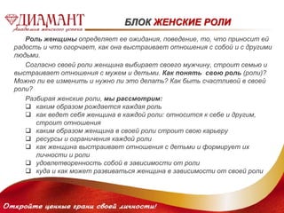 БЛОК ЖЕНСКИЕ РОЛИ 
Роль женщины определяет ее ожидания, поведение, то, что приносит ей 
радость и что огорчает, как она выстраивает отношения с собой и с другими 
людьми. 
Согласно своей роли женщина выбирает своего мужчину, строит семью и 
выстраивает отношения с мужем и детьми. Как понять свою роль (роли)? 
Можно ли ее изменить и нужно ли это делать? Как быть счастливой в своей 
роли? 
Разбирая женские роли, мы рассмотрим: 
 каким образом рождается каждая роль 
 как ведет себя женщина в каждой роли: относится к себе и другим, 
строит отношения 
 каким образом женщина в своей роли строит свою карьеру 
 ресурсы и ограничения каждой роли 
 как женщина выстраивает отношения с детьми и формирует их 
личности и роли 
 удовлетворенность собой в зависимости от роли 
 куда и как может развиваться женщина в зависимости от своей роли 
 