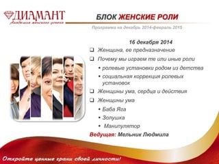 БЛОК ЖЕНСКИЕ РОЛИ 
Программа на декабрь 2014-февраль 2015 
16 декабря 2014 
 Женщина, ее предназначение 
 Почему мы играем те или иные роли 
 ролевые установки родом из детства 
 социальная коррекция ролевых 
установок 
 Женщины ума, сердца и действия 
 Женщины ума 
 Баба Яга 
 Золушка 
 Манипулятор 
Ведущая: Мельник Людмила 
 