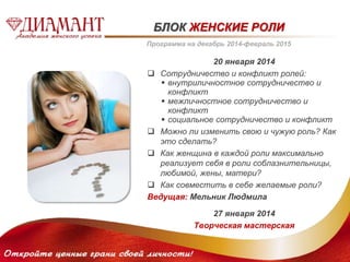БЛОК ЖЕНСКИЕ РОЛИ 
Программа на декабрь 2014-февраль 2015 
20 января 2014 
 Сотрудничество и конфликт ролей: 
 внутриличностное сотрудничество и 
конфликт 
 межличностное сотрудничество и 
конфликт 
 социальное сотрудничество и конфликт 
 Можно ли изменить свою и чужую роль? Как 
это сделать? 
 Как женщина в каждой роли максимально 
реализует себя в роли соблазнительницы, 
любимой, жены, матери? 
 Как совместить в себе желаемые роли? 
Ведущая: Мельник Людмила 
27 января 2014 
Творческая мастерская 
 